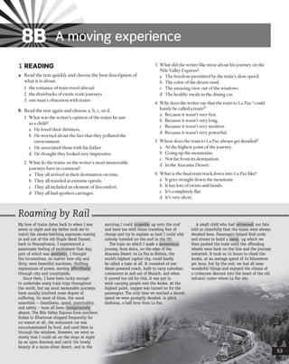 8B A moving experience
1 READING
a Read the text quickly and choose the best description of
what it is about.
1 the romance oftrain travel abroad
2 the drawbacks ofexotic train journeys
3 one man’s obsession with trains
b Read the text again and choose a, b, c, or d.
1 What was the writer’s opinion ofthe trains he saw
as a child?
a He loved their dirtiness.
b He worried about the fact that they polluted the
environment.
c He associated them with his father,
d He thought they looked very impressive.
2 What do the trains on the writer’s most memorable
journeys have in common?
a They all arrived at their destination on time,
b They all traveled at extreme speeds,
c They all included an element ofdiscomfort,
d They all had spotless carriages.
3 What did the writer like most about his journey on the
Nile Valley Express?
a The freedom permitted by the train’s slow speed,
b The color ofthe desert sand,
c The amazing view out of the windows,
d The healthy meals in the dining car.
4 Why does the writer say that the train to La Paz “could
barely be called a train?”
a Because it wasn’t very fast,
b Because it wasn’t very long,
c Because it wasn’t very modern,
d Because it wasn’t very powerful.
5 Where does the train to La Paz always get derailed?
a At the highest point ofthe journey.
b Going up the mountains,
c Not far from its destination,
d In the Atacama Desert.
6 What is the final train track down into La Paz like?
a It goes straight down the mountain.
b It has lots oftwists and bends,
c It’s completely flat,
d It’s very short.
Roaming by Rail
My love of trains dates back to when I was
seven or eight and my father took me to
watch the smoke-belching expresses roaring
in and out of the old Staple Bend Tunnel,
back in Pennsylvania. I experienced a
passionate feeling of excitement that day,
part of which was aesthetic. I thought
the locomotives, no matter how oily and
dirty, were beautiful machines, thrilling
expressions of power, moving effortlessly
through city and countryside.
Since then, I have been lucky enough
to undertake many train trips throughout
the world, but my most memorable journeys
have usually involved some degree of
suffering. On most of them, the usual
essentials - cleanliness, speed, punctuality,
and safety - have all been conspicuously
absent. The Nile Valley Express from northern
Sudan to Khartoum stopped frequently for
no reason at all, the restaurant car was
uncontaminated by food, and sand blew in
through the windows. However, we went so
slowly that I could sit on the steps at night
by an open doorway and catch the lonely
beauty of a moon-silver desert, and in the
morning I could scramble up onto the roof
and have tea with those traveling free of
charge and try to explain as best I could why
nobody traveled on the roof in the US.
The train on which I made a momentous
journey, from Arica, on the edge of the
Atacama Desert, to La Paz in Bolivia, the
world's highest capital city, could barely
be called a train at all. It consisted of one
diesel-powered coach, built to carry suburban
commuters in and out of Munich, and when
it proved too old for this, it was put to
work carrying people over the Andes. At the
highest point, oxygen was turned on for the
passengers. The only time we reached a decent
speed we were promptly derailed, in pitch
darkness, a half hour from La Paz.
A small child who had witnessed our fate
told us cheerfully that the trains were always
derailed here. Passengers helped find rocks
and stones to build a ramp, up which we
then pushed the train until the offending
wheels were back on the line and the journey
restarted. It took us 14 hours to climb the
Andes, at an average speed of 24 kilometres
per hour, but by the end, we had all seen
wonderful things and enjoyed the climax of
a corkscrew descent into the heart of the old
volcanic crater where La Paz sits.
 