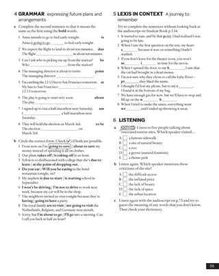 4 GRAMMAR expressing future plans and
arrangements
a Complete the second sentence so that it means the
same as the first using the bold words.
1 Anna intends to go to bed early tonight. is
Anna is going to go________ to bed early tonight.
2 We expect the flight to land in about ten minutes, due
The flight______________________in about ten minutes.
3 Can I ask who is picking me up from the station? be
W ho______________________ from the station?
4 The managing director is about to retire. point
The managing director______________________ .
5 I'mcatching the 12:15 bus to San Francisco tomorrow, at
My bus to San Francisco______________________
12:15 tomorrow.
6 The play is going to start very soon. about
The play______________________ .
7 I signed up to run a half marathon next Saturday. am
I ______________________ a half marathon next
Saturday.
8 They will hold the election on March 3rd. to be
The election______________________ on
March 3rd.
b Circle the correct form. Check (/) if both are possible.
1 From now on I’m (going to save) /about to save my
money instead of spending it all on clothes.
2 Our plane takes off /is taking offin an hour.
3 Sylvia is so disillusioned with college that she’s due to
leave / at the point of dropping out.
4 Do you eat /Will you be eating in the hotel
restaurant tonight, sir?
5 My nephew is due to start /is starting school in
September.
6 I won’t be driving /I’m not to drive to work next
week, because my car will be in the shop.
7 The neighbors invited us over tonight because they’re
having /going to have a party.
8 The royal family are to visit /are going to visit the
Netherlands, Belgium, and Germany next month.
9 Sorry, but I’m about to go /I’ll go into a meeting. Can
I call you back in halfan hour?
5 LEXIS IN CONTEXT Ajourney to
remember
Try to complete the sentences without looking back at
the audioscript on Student Book p.134.
1 It started to rain, and by that point I had realized I was
going to be late.
2 When I saw the first question on the test, my heart
s_________because it was on something I hadn’t
studied.
3 Ifyou don’t leave for the theater soon, you won’t
m_________ i_________in time for the movie.
4 When I opened the door, to my h_________, I saw that
the cat had brought in a dead mouse.
5 I’m not sure why they chose to call the baby River -
pr________ they liked the name.
6 I thought I’d lost my phone, but to my r_________,
I found it at the bottom ofmy bag.
7 We have enough gas for now, but we’ll have to stop and
fill up on the w_________ b_________.
8 When I tried to make the sauce, everything went
wr_________and I ended up throwing it away.
6 LISTENING
a Listen to five people talking about
overrated tourist sites. Which speaker visited...
A [ ] a famous sidewalk
b D a site ofnatural beauty
c D a zoo
d B a geyser (natural fountain)
E I |a theme park
b Listen again. Which speaker mentions these
criticisms of the site?
A Q the difficult access
B Q the inflated price
C Q the lack of beauty
D Q the lack of space
E Q the urban location
c Listen again with the audioscript on p.73 and try to
guess the meaning of any words that you don’t know.
Then check your dictionary.
55
 