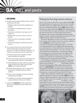 9A Pets and pests
1 READING
a Read the article quickly. Which of these is NOT
mentioned in the text?
1 Beijing recently imposed stricter regulations on
pet dogs.
2 The dog ban is intended to protect citizens
from harm.
3 People are not allowed to have dogs over 14
inches tall.
4 Beijing police are unsure ofhow to enforce
the ban.
5 Dog attacks have caused illness and death
in humans.
6 Many people disagree with the government’s
actions.
b Five sentences have been removed from the
article. Read it again and choose from the
sentences A-F the one which fits each gap (1-5).
There is one sentence you do not need to use.
A There have also been a number of rabies
deaths attributed to dog bites.
B This trend of large-dog owners leaving the city
is becoming more and more commonplace.
C Shen Ruihong notes that while the dogs listed
under the ban may be large, many are also
mellow, well-mannered breeds.
D China’s Prime Minister, who is a dog owner
himself, has said that the ban is the best
solution.
E Dog owner Li Xiangjie says she noticed the
stricter patrols last June.
F In addition, it sets the maximum height for
canine residents o f the city at 14 inches.
c Look at the highlighted words and phrases.
What do you think they mean? Check your
dictionary.
56
Beijing lawhas dog owners anxious
Ifyou’re a pet owner, you knowthat a cat or a dog can feel like kin.
But imagine being forcedto give up yourbeloved pet to the police,
who plan to take it awayand kill it. Even if you’ve never owneda
pet, you can probably sympathize with the plight of dog owners in
China who are experiencing similar dismay. Some Beijing residents
have found themselves the targets oflocal police, who are enforcing
government restrictions on owning “big andvicious dogs”in
the capital city. The lawbans 41 large dogbreeds from entering
Beijing’s citylimits, including many familiar pet breeds such as Old
English Sheepdogs, Collies, and Golden Retrievers. 1__________
The ban has officiallybeen in effect since 2003, but a drastic rise
in the number of dog attacks in the past fewyears has resulted in
a strict crackdown, in an effort to protect citizens. 2___________
“I started to see the police patrolling with cages,” Li said. “They
were stopping people who were walking larger dogs and asking
to see their doglicenses. If they didn’t have one, the police would
take their dog awayimmediately.”Li, who owns a Samoyed—one
of the dogbreeds on the banned list—says she began walking
her dog only in the very early morning or late at night in order
to avoid a run-in with police officers. After several months, Li
decided to move back to her rural hometown in order to protect
her beloved pet from being confiscated and killed. 3___________
In 2012, Beijing’s municipal government recorded 2,400 reports
of dog-relatedinjuries to humans (mostlychildren), includingthe
death of a six-year-oldgirl. 4__________ Shen Ruihong, Secretary
General ofthe Beijing Kennel Club, explains the government’s
decision to enforce the ban. “In recent years, the number ofpet
dogs greatlyincreased dueto the improvement in people’s living
standards,”Shen said. “Butvaccination and dogregistration fees are
very expensive, so many people don’t get them for their dogs.”
Beijing’s dense population combined with a large number of
big dogs certainly poses a threat to the public welfare; however,
many are calling for amendments to the government ban, saying
it unfairly targets dogs by size, regardless of whether or not they
pose a danger to others. 5___________ According to a survey
conductedby the International Fund for Animal Welfare (IFAW),
74% of Beijing residents support replacing the size ban with more
stringent punishments for dog owners. IFAW’s Zheng Zhishang
said, “Banning certain kinds of dogs will not solve the problem;
the problem is the dog owners who are being irresponsible.”
 
