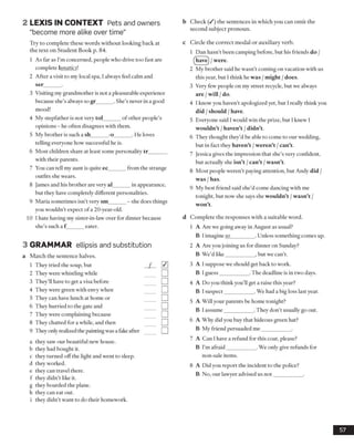2 LEXIS IN CONTEXT Pets and owners
“become more alike over time”
Try to complete these words without looking back at
the text on Student Book p. 84.
1 As far as I’m concerned, people who drive too fast are
complete lunatics'.
2 After a visit to my local spa, I always feel calm and
ser______ .
3 Visiting my grandmother is not a pleasurable experience
because she’s always so gr______ . She’s never in a good
mood!
4 My stepfather is not very tol______ of other people’s
opinions - he often disagrees with them.
5 My brother is such a sh______ -o_____ . He loves
telling everyone how successful he is.
6 Most children share at least some personality tr_______
with their parents.
7 You can tell my aunt is quite ec______ from the strange
outfits she wears.
8 James and his brother are very al______ in appearance,
but they have completely different personalities.
9 Maria sometimes isn’t very sm______ - she does things
you wouldn’t expect of a 20-year-old.
10 1hate having my sister-in-law over for dinner because
she’s such a f eater.
3 GRAMMAR ellipsis and substitution
a Match the sentence halves.
a they saw our beautiful new house,
b they had bought it.
c they turned offthe light and went to sleep,
d they worked,
e they can travel there,
f they didn’t like it.
g they boarded the plane,
h they can eat out.
i they didn’t want to do their homework.
b Check (/ ) the sentences in which you can omit the
second subject pronoun.
c Circle the correct modal or auxiliary verb.
1 Dan hasn’t been camping before, but his friends do /
(have) / were.
2 My brother said he wasn’t coming on vacation with us
this year, but I think he was /might /does.
3 Very few people on my street recycle, but we always
are / will / do.
4 I know you haven’t apologized yet, but I really think you
did / should / have.
5 Everyone said I would win the prize, but I knew I
wouldn’t / haven’t / didn’t.
6 They thought they’d be able to come to our wedding,
but in fact they haven’t /weren’t /can’t.
7 Jessica gives the impression that she’s very confident,
but actually she isn’t /can’t /wasn’t.
8 Most people weren’t paying attention, but Andy did /
was / has.
9 My best friend said she’d come dancing with me
tonight, but now she says she wouldn’t /wasn’t /
won’t.
d Complete the responses with a suitable word.
1 A Are we going away in August as usual?
B I imagine so_________ . Unless something comes up.
2 A Are you joining us for dinner on Sunday?
B We’d like___________ , but we can’t.
3 A I suppose we should get back to work.
B I guess___________ . The deadline is in two days.
4 A Do you think you'll get a raise this year?
B I suspect___________ . We had a big loss last year.
5 A Will your parents be home tonight?
B I assume___________ . They don’t usually go out.
6 A Why did you buy that hideous green hat?
B My friend persuaded me___________ .
7 A Can I have a refund for this coat, please?
B I’m afraid___________ . We only give refunds for
non-sale items.
8 A Did you report the incident to the police?
B No, our lawyer advised us not___________ .
57
1 They tried the soup, but
2 They were whistling while
3 They’ll have to get a visa before
4 They were green with envy when
5 They can have lunch at home or
6 They hurried to the gate and
7 They were complaining because
8 They chatted for a while, and then
9 They only realizedthe paintingwasa fakeafter
 
