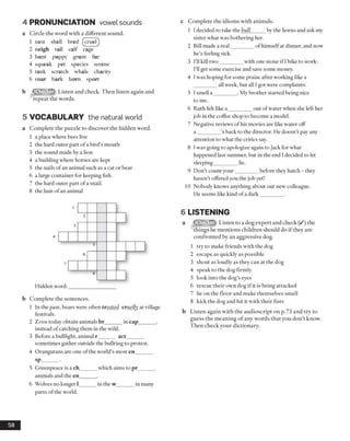 4 PRONUNCIATION vowel sounds
a Circle the word with a different sound.
1 nest shell bred (cruelj
2 neigh tail calf cage
3 hunt puppy grunt fur
4 squeak pet species serene
5 tank scratch whale charity
6 roar bark horn sport
b Listen and check. Then listen again and
repeat the words.
5 VOCABULARY the natural world
a Complete the puzzle to discover the hidden word.
1 a place where bees live
2 the hard outer part ofa bird’s mouth
3 the sound made by a lion
4 a building where horses are kept
5 the nails of an animal such as a cat or bear.
6 a large container for keeping fish.
7 the hard outer part ofa snail.
8 the hair ofan animal
c Complete the idioms with animals.
1 I decided to take the bull_____ by the horns and ask my
sister what was bothering her.
2 Bill made a real_________of himselfat dinner, and now
he’s feeling sick.
3 I’ll kill two_________with one stone if I bike to work:
I’ll get some exercise and save some money.
4 I was hoping for some praise after working like a
all week, but all Igot were complaints.
5 I smell a _________. My brother started being nice
to me.
6 Ruth felt like a _________out ofwater when she left her
job in the coffee shop to become a model.
7 Negative reviews ofhis movies are like water off
a _________’s back to the director. He doesn’t pay any
attention to what the critics say.
8 I was going to apologize again to Jack for what
happened last summer, but in the end I decided to let
sleeping_________lie.
9 Don’t count your_________before they hatch - they
haven’t offered you the job yet!
10 Nobody knows anything about our new colleague.
He seems like kind ofa dark________ .
Hidden word:__________________
b Complete the sentences.
1 In the past, bears were often treated cruelly at village
festivals.
2 Zoos today obtain animals br______ in cap_______ ,
instead ofcatching them in the wild.
3 Before a bullfight, animal r______ act______
sometimes gather outside the bullring to protest.
4 Orangutans are one ofthe world’s most en______
sp----------
5 Greenpeace is a ch______ which aims to pr_______
animals and the en______ .
6 Wolves no longer 1______ in the w_______in many
parts ofthe world.
6 LISTENING
a Listen to a dog expert and check (/) the
things he mentions children should do if they are
confronted by an aggressive dog.
1 try to make friends with the dog
2 escape as quickly as possible
3 shout as loudly as they can at the dog
4 speak to the dog firmly
5 look into the dog’s eyes
6 rescue their own dog if it is being attacked
7 lie on the floor and make themselves small
8 kick the dog and hit it with their fists
b Listen again with the audioscript on p.73 and try to
guess the meaning of any words that you don’t know.
Then check your dictionary.
58
 