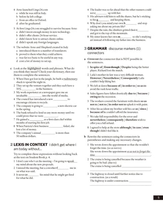 4 Arno launched Lingo24.com
a while he was still in Italy,
b before he left college.
c from an office in Oxford,
d after he graduated.
5 At first Lingo24.com struggled to survive because Arno
a didn’t invest enough money in new technology.
b didn’t offer clients 24-hour service,
c didn’t know how to attract clients online,
d didn’t speak any foreign languages.
6 The website Arno and Shepherd created in Italy
a introduced them to a number of translators,
b proved to them what they could achieve.
c was far too basic to be useful in any way.
d cost a lot of money to set up.
c Look at the highlighted words and phrases. What do
you think they mean? Check your dictionary, then use
them to complete the sentences.
1 When Dave got lost in the jungle, he built a rudimentary
shack to spend the night in.
2 They set up the venture together and they each have a
50% ___________ in the business.
3 My work experience at a newspaper gave me an
invaluable___________ into the world ofmedia.
4 The council has introduced a new___________ to
encourage citizens to recycle.
5 The company is going to___________ a new electric car
in the spring.
6 The bank refused to lend us any more money until we
could prove that we were___________ .
7 He gained a ___________ as a first-class chefwithin
months ofstarting his first job.
8 When Patricia’s first business___________ failed, she
lost a lot ofmoney.
9 The company’s annual___________ is more than
50 million dollars.
2 LEX IS IN CO N TEXT Ididn’t get where I
am today without...
Try to complete these expressions without looking back
at the text on Student Book p. 4.
1 I don't care who’s at the meeting - I’m going to speak
my mind about the new proposals.
2 I missed the meeting, but a coworker f ________ me in
on what was said.
3 It never cr_________ his mind that he might get fired
for what he did.
4 The leader was so far ahead that the other runners could
note_________ up with her.
5 His advisers told him to sell the shares, but he’s sticking
to his g_________ and keeping them.
6 Why don’t you mind your own b_________ and stop
asking me about my private life?
7 Despite the rain, the climbers gritted their t_________
and got to the top of the mountain.
8 My sister knows her own m_________ so she’s studying
art instead of following my father into the business.
3 GRAMMAR discourse markers (1):
connectors
a Cross out the connector that is NOT possible in
the sentences.
1 In spite of /Even though /Despite being the better
player, Richard lost the match.
2 Laila’s mother-in-law was a very difficult woman.
However /Nevertheless /Consequently Laila
couldn’t help liking her.
3 We left at dawn because of /in order to /so as to
avoid the rush hour traffic.
4 Sales figures have fallen drastically due to /because /
owing to the recession.
5 The workers covered the furniture with sheets so as
not to /not to /in order not to splash it with paint.
6 After his accident my brother sold his car as /since /
because of he couldn’t afford the insurance.
7 We take full responsibility for the error and
nevertheless /consequently /therefore wish to
offer vou a full refund.J
8 I agreed to help at the store although /in case /even
though I didn’t feel like it.
b Rewrite the sentences using the connectors in
parentheses and making any necessary changes.
1 She wrote down the appointment so that she wouldn’t
forget the time, (so as not to)
She wrote down the appointment so as not to forget the
time_____________________________________________ .
2 The cruise is being cancelled because the weather is
going to be bad. (due to)
The cruise is being cancelled________________________
3 The highway is closed until further notice due to
construction, (as a result)
The highway is under construction.__________________
5
 