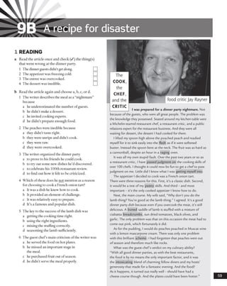 9B A recipe for disaster
1 READING
a Read the article once and check (/) the thing(s)
that went wrong at the dinner party.
1 The dinner guests didn’t get along.
2 The appetizer was freezing cold.
3 The entree was overcooked.
4 The dessert was inedible.
b Read the article again and choose a, b, c, or d.
1 The writer describes the meal as a “nightmare”
because
a he underestimated the number ofguests,
b he didn’t make a dessert,
c he invited cooking experts,
d he didn’t prepare enough food.
2 The peaches were inedible because
a they didn’t taste right.
b they were unripe and didn’t cook,
c they were raw.
d they were overcooked.
3 The writer organized the dinner party
a to prove to his friends he could cook.
b to try out some new dishes he’d discovered,
c to celebrate his 100th restaurant review,
d to find out how it felt to be criticized.
4 Which ofthese does he not mention as a reason
for choosing to cook a French onion tart?
a It was a dish he knew how to cook,
b It provided an element ofchallenge,
c It was relatively easy to prepare,
d It’s a famous and popular dish.
5 The key to the success of the lamb dish was
a getting the cooking time right.
b using the right ingredients,
c mixing the stuffing correctly,
d seasoning the lamb sufficiently.
6 The guest chef’s main criticism ofthe writer was
a he served the food on hot plates.
b he missed an important stage in
the meal.
c he purchased fruit out of season,
d he didn’t serve the meal properly.
food critic Jay Rayner |
I was prepared for a dinner party nightmare. Not
because of the guests, who were all great people. The problem was
the knowledge they possessed. Seated around my kitchen table were
a Michelin-starred restaurant chef, a restaurant critic, and a public
relations expert for the restaurant business. And they were all
waiting for dessert, the dessert I had cooked for them.
I lifted my spoon high above the poached peach and readied
myself for it to sink easily into the flesh as if it were softened
butter. Instead the spoon bent at the neck. The fruit was as hard as
a cannonball, despite an hour in a raging oven.
It was all my own stupid fault. Over the past two years or so as
a restaurant critic, I have passed judgment on the cooking skills of
over 100 chefs. I thought it could now be fun to get a chef to pass
judgment on me. Little did I know what I was getting myself into.
The appetizer I decided to cook was a French onion tart.
There were three reasons for this. First, it’s a classic dish. Second,
it would be a test of my pastry skills. And third - and most
important - it’s the only cooked appetizer I know how to do.
Next, the main course. My wife said, “Why don’t you do the
lamb thing? You’re good at the lamb thing.” I agreed. It’s a good
dinner party dish because even if you overcook the meat, it’s still
delicious. A boned saddle of lamb is stuffed with a mixture of
ciabatta breadcrumbs, sun dried tomatoes, black olives, and
garlic. The only problem was that on this occasion the meat had to
come out pink, which fortunately it did.
As for the pudding, I would do peaches poached in Muscat wine
with a lemon mascarpone cream. There was only one problem
with this brilliant scheme: I had forgotten that peaches were out
of season and therefore much like rocks.
What was the guest chef’s verdict on my culinary ability?
“With all good dinner parties, as with the best restaurants,
the food is by no means the only important factor, and it was
the intoxicating blend of charming fellow diners and my hosts’
generosity that made for a fantastic evening. And the food?
As it happens, it turned out really well - should have had a
cheese course though. And the plates could have been hotter.”
The
COOK,
the
CHEF,
and the
CRITIC
 