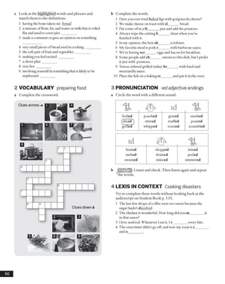 c Look at the highlighted words and phrases and
match them to the definitions.
1 having the bone taken out boned
2 a mixture of flour, fat, and water or milk that is rolled
flat and used to cover pies _________
3 made a comment or gavean opinion on something
4 very small pieces ofbread used in cooking ________
5 the soft part offruit and vegetables _________
6 making you feel excited ________
7 a clever plan ________
8 very hot _________
9 involvingyourselfin something that is likely to be
unpleasant ________
b Complete the words.
1 Have you ever tried baked figs with gorgonzola cheese?
2 We make cheese on toast with si______ bread.
3 Put some oil in a fr______ pan and add the potatoes.
4 Always wipe the cutting b______ clean when you’ve
finished with it.
5 In my opinion, the best sh______ is lobster.
6 My favorite meal is pork r______ with barbecue sauce.
7 We’re having scr______ eggs and bacon for breakfast.
8 Some people add ch______ onions to this dish, but I prefer
it just with potatoes.
9 Teresa ordered grilled turkey br______ with basil and
mozzarella sauce.
10 Place the fish on a baking tr______and put it in the oven.
2 VOCABULARY preparing food
a Complete the crossword.
3 PRONUNCIATION -ed adjective endings
a Circle the word with a different sound.
% 45^ id %
boiled poached grated mashed
^sliced ) stirred stuffed poured
grilled whipped toasted scrambled
id %
heated chopped mixed
melted drained peeled
steamed minced simmered
8 s m » Listen and check. Then listen again and repeat
the words.
4 LEXIS IN CONTEXT Cooking disasters
Try to complete these words without looking back at the
audioscript on Student Book p. 135.
1 The last few drops of coffee were too sweet because the
sugar hadn’t dissolved.
2 The chicken is wonderful. How long did you m________it
in that sauce?
3 I love seafood. Whenever Ieat it, I r_________every bite.
4 The oven tinier didn’t go off, and now my roast is t________
and o_________.
60
Clues across
Clues down
 