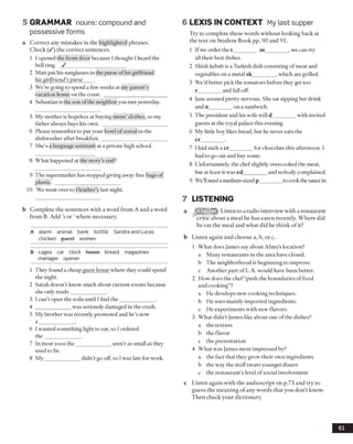 5 GRAMMAR nouns: compound and
possessive forms
a Correct any mistakes in the highlighted phrases.
Check (/) the correct sentences.
1 I opened the front door because I thought I heard the
bell ring. _/ ______________________
2 Matt put his sunglasses in the purse ofhis girlfriend.
his girlfriend’s purse
3 We’re going to spend a few weeks at my parent’s
vacation home on the coast. ______________________
4 Sebastian is the son of the neighbor you met yesterday.
5 My mother is hopeless at buying mens’ clothes, so my
father always buys his own. _______________________
6 Please remember to put your bowl of cereal in the
dishwasher after breakfast. _______________________
7 She’s a language assistant at a private high school.
8 What happened at the story’s end?
9 The supermarket has stopped giving away free bags of
plastic. _________________________
10 We went over to Heather’s last night.
b Complete the sentences with a word from A and a word
from B. Add ’sor ’where necessary.
A alarm animal bank bottle Sandra and Lucas
chicken guost women
B cages car clock house breast magazines
manager opener
1 They found a cheap fjuest house where they could spend
the night.
2 Sarah doesn’t know much about current events because
she only reads_____________ .
3 I can’t open the soda until I find the_____________ .
4 _____________ was seriously damaged in the crash.
5 My brother was recently promoted and he’s now
a _____________ .
6 1wanted something light to eat, so I ordered
th e _____________ .
7 In most zoos the_____________ aren’t as small as they
used to be.
8 My_____________ didn’t go off, so I was late for work.
6 LEXIS IN CONTEXT My last supper
Try to complete these words without looking back at
the text on Student Book pp. 90 and 91.
1 If we order the t_________ m_________,we can try
all their best dishes.
2 Shish kebab is a Turkish dish consisting of meat and
vegetables on a metal sk_________, which are grilled.
3 We’d better pick the tomatoes before they get too
r_________and fall off.
4 Jane seemed pretty nervous. She sat sipping her drink
and n_________on a sandwich.
5 The president and his wife will d_________with invited
guests at the royal palace this evening.
6 My little boy likes bread, but he never eats the
cr_________.
7 I had such a cr_________for chocolate this afternoon. I
had to go out and buy some.
8 Unfortunately, the chefslightly overcooked the meat,
but at least it was ed_________and nobody complained.
9 We’llneed a medium-sizedp________ to cook the sauce in.
7 LISTENING
iChecker Listen to a radio interview with a restaurant
critic about a meal he has eaten recently. Where did
he eat the meal and what did he think of it?
b Listen again and choose a, b, or c.
1 What does James say about Alma’s location?
a Many restaurants in the area have closed.
b The neighborhood is beginning to improve,
c Another part of L.A. would have been better.
2 How does the chef“push the boundaries of food
and cooking”?
a He develops new cooking techniques,
b He uses mainly imported ingredients,
c He experiments with new flavors.
3 What didn’t James like about one of the dishes?
a the texture
b the flavor
c the presentation
4 What was James most impressed by?
a the fact that they grow their own ingredients
b the way the staff treats younger diners
c the restaurant’s level ofsocial involvement
c Listen again with the audioscript on p.73 and try to
guess the meaning of any words that you don’t know.
Then check your dictionary.
61
 