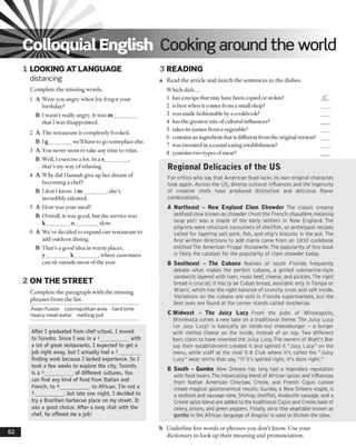 Colloquial English Cooking around the world
1 LOOKING AT LANGUAGE
distancing
3 READING
a Read the article and match the sentences to the dishes.
Complete the missing words.
1 A Were you angry when Joy forgot your
birthday?J
B I wasn’t really angry. It was m_________
that I was disappointed.
2 A The restaurant is completely booked.
B Ig________ we’ll have to go someplace else.
3 A You never seem to take any time to relax.
B Well, Iexercise a lot. In a s_________,
that’s my way of relaxing.
4 A Why did Hannah give up her dream of
becoming a chef?
B I don’t know. I m_________, she’s
incredibly talented.
5 A How was your meal?
B Overall, it was good, but the service was
k_________o_________ slow.
6 A We’ve decided to expand our restaurant to
add outdoor dining.
B That’s a good idea in warm places,
y_________k_________ , where customers
can sit outside most of the year.
2 ON THE STREET
Complete the paragraph with the missing
phrases from the list.
Asian-fusion cosmopolitan area hard time
heavy meat-eater melting pot
After I graduated from chef school, I moved
to Toronto. Since I was in a 1___________with
a lot of great restaurants, I expected to get a
job right away, but I actually had a 2________
finding work because I lacked experience. So I
took a few weeks to explore the city. Toronto
is a 3___________of different cultures. You
can find any kind of food from Italian and
French, to 4___________, to African. I'm not a
5___________, but late one night, I decided to
try a Brazilian barbecue place on my street. It
was a good choice. After a long chat with the
chef, he offered me a job!
Which dish...
1 has a recipe that may have been copied or stolen?
2 is best when it comes from a small shop?
3 was made fashionable by a cookbook?
4 has the greatest mix ofcultural influences?
5 takes its names from a vegetable?
6 contains an ingredient that is different from the originalversion?
7 was invented ina casual eating establishment?
8 contains two types ofmeat?
Regional Delicacies of the US
For critics who say that American food lacks its own original character,
look again. Across the US, diverse cultural influences and the ingenuity
of creative chefs have produced distinctive and delicious flavor
combinations.
A Northeast - New England Clam Chowder The classic creamy
seafood stew known as chowder (from the French chaudiere, meaning
soup pot) was a staple of the early settlers in New England. The
pilgrims were reluctant consumers of shellfish, so archetypal recipes
called for layering salt pork, fish, and ship's biscuits in the pot. The
first written directions to add clams came from an 1832 cookbook
entitled The American Frugal Flousewife.The popularity of this book
is likely the catalyst for the popularity of clam chowder today.
B Southeast - The Cubano Natives of south Florida frequently
debate what makes the perfect cubano, a grilled submarine-style
sandwich layered with ham, roast beef, cheese, and pickles.The right
bread is crucial; it has to be Cuban bread, available only in Tampa or
Miami, which has the right balance of crunchy crust and soft inside.
Variations on the cubano are sold in Florida supermarkets, but the
best ones are found at the corner stands called loncherias.
C Midwest - The Juicy Lucy From the pubs of Minneapolis,
Minnesota comes a new take on a traditional theme.The Juicy Lucy
(or Jucy Lucy) is basically an inside-out cheeseburger - a burger
with melted cheese on the inside, instead of on top. Two different
bars claim to have invented the Juicy Lucy.The owners of Matt's Bar
say their establishment created it and spelled it "Jucy Lucy" on the
menu, while staff at the rival 5-8 Club where it's called the "Juicy
Lucy" wear shirts that say, " If it's spelled right, it's done right."
D South - Gumbo New Orleans has long had a legendary reputation
with food lovers.The intoxicating blend of African spices and influences
from Native American Choctaw, Creole, and French Cajun cuisine
create magical gastronomical results. Gumbo, a New Orleans staple, is
a seafood and sausage stew. Shrimp, shellfish, Andouille sausage, and a
Creole spice blend are added to the traditional Cajun and Creole base of
celery, onions, and green peppers. Finally, okra (the vegetable known as
gumbo in the African language of Angola) is used to thicken the stew.
62 b Underline five words or phrases you don’t know. Use your
dictionary to look up their meaning and pronunciation.
 