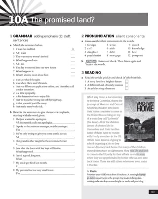 10AThe promised land?
1 GRAMMAR adding emphasis (2): cleft
sentences
a Match the sentence halves.
1 It was the shellfish
2 All Iwant
3 The reason you weren’t invited
4 What happened was
5 All I did
6 The day we moved into our new house
7 What happens is
8 What I admire most about him
a was say what I thought,
b was when I first met Miranda.
c that you fill out an application online, and then they call
you for interview,
d is a little sympathy,
e is his determination to enjoy life,
f that we took the wrong exit off the highway,
g is that you said you’d be away,
h that made everybody sick.
b Rewrite the sentences to give them extra emphasis,
starting with the word given.
1 She just wanted to apologize.
All she wanted to do was apologize__________________
2 I spoke to the assistant manager, not the manager.
The_____________________________________________
3 We’re only trying to give you some useful advice.
All______________________________________________
4 Her grandmother taught her how to make bread.
It_______________________________________________
5 jane shut the door with her keys still inside.
What happened__________________________________
6 I need a good, long rest.
What____________________________________________
7 My uncle got fired last month.
It_______________________________________________
8 My parents live in a very small town
The
2 PRONUNCIATION silent consonants
a Cross out the silent consonants in the words.
1 foreign 5 wrist 9 sword
2 calf 6 aisle 10 knowledge
3 daughter 7 debt 11 heir
4 psychiatrist 8 mortgage 12 postpone
Listen and check. Then listen again and
repeat the words.
3 READING
a Read the article quickly and check (/) the best title.
1 A steep fare for a brighter future
2 A different kind offamily reunion
3 An exhilerating adventure
Which Way Home, a documentary
by Rebecca Cammisa, charts the
journeys of Mexican and Central
American children who leave
their home countries to come to
the United States riding on top
of a train they call “La Bestia"
(the Beast). All of the children
dream of a better life for
themselves and their families.
Some of them hope to reunite
with family members in the US.
Others have dreams of going to
school or getting a job so they
can send money back home. For many of the children,
these dreams turn to nightmares. They risk life and limb
to come to the US, only for their efforts to end in vain
when they are apprehended by border officials and sent
back home. There are still others who never even make
it that far.
A Kevin
Fourteen-year-old Kevin is from Honduras. A seemingly happy-
go-lucky rascal, Kevin is the groups ring leader, tellingjokes,
making audacious leaps across freight car roofs, and providing
63
 