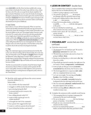 4 LEX IS IN CO N TEXT Double face
some comic relief in the film. Kevin has been instilled with a strong
sense of duty to his family. His mother, Lupe, tells him to buy a house
for them in the US, so she can escape Kevin’s abusive stepfather. He
plans to head to Manhattan once he crosses the border, but during the
filming he is detained by American border agents who send him back to
Honduras. Undeterred, Kevin leaves Honduras again andjumps on the
train. Throughout hisjourney, Kevin encounters violence and brutality
that should never be part ofchildhood.
B Juan Carlos
Juan Carlos is a 13-year-old from Guatemala. When we meet him,
we learn that his father abandoned the family years ago and moved to
America for a better life, leavingJuan Carlos’s mother, Esmeralda, to care
for several children on her own. His younger brother, Francisco, made
it into the US a month earlier and now lives with their grandmother
in Los Angeles.Juan Carlos feels responsible for providing for his
mother and his other siblings and decides he must do something to help
support them. With the weight of the world on his shoulders, he writes
a letter telling Esmeralda that he, too, is leaving for the US. The first
thing he wants to do when he gets there is find his father in New York
to ask him why he left and why he has forgotten his family.
C Olga
Olga is the only female migrant prominently featured in the film. She
is nine-years-old and travelingwith her friend, Freddy, who is also nine.
They are being taken to the US illegally by smugglers. Both are headed
for Minnesota, where Olga hopes to reunite with her mother, and
Freddy hopes to find his father. During the making of the documentary,
the film crew loses track of Olga and Freddy, and we never find out what
becomes of them.
The film was nominated for an Academy Award for feature-length
documentary. Director Rebecca Camissa said her goal for the film
was to create public awareness of child migration, and to “promote a
dialogue that leads to creating humane immigration policy reform in
the United States.”
b Read the article again and choose the co rrect answ er
from the children (A-C).
W hich child...
1 has a m other who has rem arried? A
2 struggles to tell his m other that he is leaving? ____
3 goes missing during the film? ____
4 is arrested and forced to return to his
hom e country? ____
5 has a sibling already in the U S? ____
6 wants to help a parent get out o f a
violent situation? ____
7 is brought into the U S by crim inals? ____
8 has a parent who suggested the trip? ____
9 wants to confront a parent about the past?
10 leaves behind his brothers and sisters?
Try to complete these sentences without looking
back at the text on Student Book p. 96.
1 Andrea is going to p ursue a career in law.
2 The patient is going to s______ the hospital
for damages after his operation went wrong.
3 In the past, children had no other choice but
to ob______ their parents.
4 Detectives wore plain clothes, so that they
would bl______ i______ with the other guests
at the party.
5 He was told that he needed to p______ his accent
if he wanted to become a news anchor.
6 Rick is such a show-off- he’s always f ______ his
money around.
7 The label didn’t s______ t______ the jar, so now
we don’t know what’s in it.
5 VOCABULARY words that are often
confused
a Circle the correct word.
1 The drummer for our band just quit. We need to
(advertise)/ announce for a new one.
2 The next time my brother asks me for a loan, I’m
going to refuse /deny.
3 Monica was feeling dizzy, so she went to lie /lay
down for a while.
4 I’ll probably get married someday, but right now I’m
not ready to make a compromise /commitment.
5 Some people say that gas is more economic /
economical than electricity, but I’m not so sure.
6 The hotel upgraded us to a spacious suit /suite
after we complained about our room.
7 Let’s eat out tonight. I’m starving and beside /
besides, 1don’t feel like cooking.
8 The actress is actually /currently dating her
bodyguard after her marriage broke up last year.
9 She was extremely ashamed /embarrassed when
her pants ripped as she sat down.
10 Global warming affects / effects the world’s
weather in many ways.
b Complete the sentences with a suitable word from a.
1 The managing director is going to announce his
retirement at the next board meeting.
2 We sat on the grass___________ the river having a
picnic on Saturday - it was idyllic!
3 People are very concerned about the___________
situation in this country.
4 Doctors recommend that parents___________ their
babies on their backs when they put them to bed.
64
 