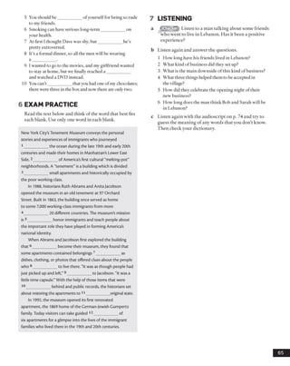5 You should be___________ ofyourselffor being so rude
to my friends.
6 Smoking can have serious long-term___________ on
your health.
7 At first I thought Dave was shy, but___________ he’s
pretty extroverted.
8 It’s a formal dinner, so all the men will be wearing
a ___________ .
9 I wanted to go to the movies, and my girlfriend wanted
to stay at home, but we finally reached a ___________
and watched a DVD instead.
10 You can’t __________ that you had one ofmy chocolates;
there were three in the box and now there are only two.
6 EXAM PRACTICE
Read the text below and think of the word that best fits
each blank. Use only one word in each blank.
New York City's Tenement Museum conveys the personal
stories and experiences of immigrants who journeyed
1___________ the ocean during the late 19th and early 20th
centuries and made their homes in Manhattan's Lower East
Side,2___________ of America's first cultural "melting-pot"
neighborhoods. A "tenement" is a building which is divided
3 _________ small apartments and historically occupied by
the poor working class.
In 1988, historians Ruth Abrams and Anita Jacobson
opened the museum in an old tenement at 97 Orchard
Street. Built in 1863, the building once served as home
to some 7,000 working-class immigrants from more
4 _________ 20 different countries. The museum's mission
is5___________ honor immigrants and teach people about
the important role they have played in forming America's
national identity.
When Abrams and Jacobson first explored the building
that6___________ become their museum, they found that
some apartments contained belongings 7___________ as
dishes, clothing, or photos that offered clues about the people
who 8___________ to live there. "It was as though people had
just picked up and left,"9___________ to Jacobson. "It was a
little time capsule." With the help of those items that were
10___________ behind and public records, the historians set
about restoring the apartments to 11___________ original state.
In 1992, the museum opened its first renovated
apartment, the 1869 home of the German-Jewish Gumpertz
family. Today visitors can take guided 12___________ of
six apartments for a glimpse into the lives of the immigrant
families who lived there in the 19th and 20th centuries.
7 LISTENING
iChecker Listen to a man talking about some friends
who went to live in Lebanon. Has it been a positive
experience?
b Listen again and answer the questions.
1 How long have his friends lived in Lebanon?
2 What kind of business did they set up?
3 What is the main downside ofthis kind ofbusiness?
4 What three things helped them to be accepted in
the village?
5 How did they celebrate the opening night of their
new business?
6 How long does the man think Bob and Sarah will be
in Lebanon?
c Listen again with the audioscript on p. 74 and try to
guess the meaning of any words that you don’t know.
Then check your dictionary.
65
 