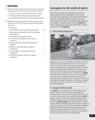 4 READING
a Read the article quickly. Choose the sentence that best
summarizes the writer’s view of the future of sports.
1 Cheating in sports is not punished severely enough.
2 Cheating could undermine the popularity ofsports.
3 Sports will not be affected by growing public cynicism.
b Read the article again and choose the correct answer
from the cases (A-C). The cases may be chosen more
than once.
In which case...
1 were officials as well as competitors involved? B
2 were suspicions aroused because of inconsistent
performances? ___
3 was the athlete suspended for life? ___
4 was written evidence given to back up the
accusation? ___
5 was the truth told to the public by the person
involved? ___
6 did the accused athlete plan to fight the
punishment? ___
7 was the athlete accused just before a big
competition? ___
8 was the accused party allowed to continue
competing? ___
Corruption in the world of sports
Over the last ten years, the prominence of sports in
global culture has been transformed. It has become
one of the key components of the global entertainment
industry, commanding millions in both income and
sponsorship deals. However, its public appeal depends on
its credibility, something which has been under fire, as
certain developments on the sports field have provided
growing cause for skepticism.
A Tour de France doping case
Apparently, it isn't just the adulation from millions of fans that
make Tour de France cyclists ride faster. In 2012, seven-time
"winner" of the Tour, Lance Armstrong, was charged with
using a banned performance-enhancing substance. The United
Stated Anti-Doping Agency (USADA) filed a 200-page report
listing its reasons for permanently banning Armstrong from
competing in any competitive sport. The USADA also stripped
him of all seven of his Tour de France victories won between
1999 and 2005. In a televised interview in January 2013,
Armstrong publicly admitted that he took drugs to enhance his
performance. Following this admission, the Olympic committee
also ordered Armstrong to return his bronze medal from the
2000 Sydney Olympics.
B European football scandal
Just prior to the 2012 European Soccer Championship, Italian
fans got some bad news. One of Italy's starting defenders,
Domenico Criscito, was under arrest by Italian police for his role
in a match-fixing scandal, which eventually implicated scores of
players, coaches, and referees for unlawfully manipulating the
outcomes of games. In the case of Italian match-fixing, Criscito
wasjust the tip of the iceberg. On reviewing videos of numerous
matches, officials confirmed unusual and unnecessary patterns of
play in certain games. His arrest and the subsequent investigation
found that hundreds of people across leagues in Europe were
involved with match-fixing on some level. UEFA(the Union of
European Football Associations) is continuing the investigation,
and more players and referees are being implicated.
 
