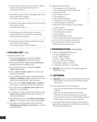 4 There are leaves on the track, so train service to Boston
has been temporarily suspended, (because of)
Train service to Boston_____________________________
5 He decided to apply for the job although he didn’t meet
all the requirements, (despite)
He decided to apply for the job______________________
6 They had an early night in order to be ready for the race
the next day. (so that)
They had an early night____________________________
7 You are being sent a reminder since we have not
received payment for your last bill, (consequently)
We have not received payment.______________________
8 The customer made an official complaint because the
waiter had been rude, (due to)
The customer made an official complaint____________
4 VO CABULARY work
a Circle the correct word.
1 My coworker has been promoted to the career /
profession /(positiomofpurchasing manager.
2 Ben decided to pursue a career /job /profession in
banking instead ofbecoming a doctor.
3 She only works part time so she gets her salary /
wages / bonus weekly.
4 We get a bonus / benefit / salary for every five new
customers that sign up.
5 I’m in a difficult situation in the company because my
employer /employee /staff is a member ofmy wife’s
family, and people think that’s why I got the job.
6 We receive a lot of skills /qualifications /training at
this company - we can take several courses each year.
7 Jack works such long schedule /hours /day that he
hardly ever sees his children.
8 I’m really jealous of my sister because she gets so many
wages /bonus /perks at her job, like a company car
and a clothes allowance.
9 My boyfriend’s job is very rewarding /demanding /
tedious, so he’s taking a course in stress management.
10 The work on a factory production line is often very
challenging / motivating / monotonous - you do the
same thing all day.
b Match the sentence halves.
1 The manager says we’ll be getting
2 The best thing about my job is that I have
3 Grace hopes to do
4 How long have you been
5 The manager was
6 They said they’re going to
7 As an army doctor, Alex has to deal
8 The HR manager is responsible
9 Ask Harry for pens and paper. He’s in charge
a of office supplies,
b with some very serious injuries,
c for training in my company,
d a raise in January,
e fired for falsifying the books
f some volunteer work before she settles down,
g out ofwork? It’s about time you got a job!
h lay offhalf ofthe workforce in the spring,
i plenty of opportunities to travel.
5 PRONUNCIATION word stress
a Circle the word with different stress.
1 manager (employee) salary
2 career unpaid training
3 promote wages business
4 tedious profession rewarding
5 demanding employer turnover
6 motivating monotonous responsible
b Listen and check. Then listen again and
repeat the words.
6 LISTENING
a Listen to a man talking about a kind of job
he would love to do and one he would hate. What
are the jobs?
b Listen again and answer the questions.
1 Why does the man think he would be good at the
first job?
2 What does he think might be the downside?
3 Why does he think he would hate the second job?
4 Has he done this kind ofwork? Why didn’t he like it?
5 What was the one positive aspect of the job?
c Listen again with the audioscript on p. 69 and try to
guess the meaning of any words that you don’t know.
Then check your dictionary.
6
 