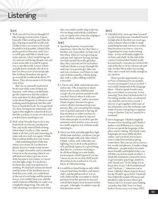 Listening
1 A)))
1 Well, one job I’ve always thought I’d
like is being a travel writer. I mean,
basically I like traveling and Ilike the
idea ofgoing around the world, and
I’dlike to have an excuse to do it and
be paid for it if possible. I think I’dbe
pretty good at it because, well, I’m a
sociable guyand I like to think I can
write anduni, I don’t mind living out
ofa suitcase and living cheaply, urnand
it just seems like it would be a great
way to see the world. I mean, I don’t
actually know anybody who does it,
but I’ve alwayssort ofenvied people
like Anthony Bourdain who get to
go around the world and do these TV
shows. They alwaysseem to be having
a lot of fun.
But I do occasionally read travel
books and while some ofthem are
fantastic, with others you definitely
get the impression that the authors
were sent there by their publisher to
write about Patagonia or whatever, and
nothing much happened, but they still
have to finish the book. So you get kind
ofa slow, boring book sometimes, and
I guess that might be a drawback ifyou
feel like you have to write a book even if
you don’t have anything to say.
2 Well, what I’dreally hate to do is any
kind ofjob on a factory production
line, any really menial kind ofthing
where there’s really no, like, mental
input at all, but you’re just repeating the
same task over and over again. I think
that would probablydrive me insane.
I did something kindoflike that
when I wasabout 18,1 worked in a
plastic factory to makesome money
for a couple ofmonths and I remember
I went in in the morning when it was
still dark and when I got out, it was
dark, because it was winter, so I never
saw the light of day. It was about a
ten hour day, and 1was paid next to
nothing. We had halfan hour for lunch
and the noise of the machines was so
loud thatyou could, you could shout
at the top ofyour lungs and the person
next to you couldn’t hearyou, and the
smell ofplastics filled the air and it was
completely disgusting. The only, the
only advantage was that it wasso loud
that youcould actually sing at the top
ofyour lungs and nobody could hear
you, so 1spent a lot ofmy day singing to
myself, which, which was fun.
1 B»)
1 Speaking from my own personal
experience, I love the fact that I have a
brother, um, it provided, we had a lot of
fun when, when we were growing up
andum, and, and now having, having
two kids myselfI’m really glad that
they, they can look out for each other.
And um Ithink as you go through life
andyour own parents get older, um
andyou, you know, you’ll have to take
care ofthem someday, I think doing
that with a, with a sibling wouldbe
a lot easier.
2 I, I’m an only child, and someone once
said to me, “Oh, it must be so much
better to be an only child because
you get all your parents attention and
you don’t have to share it with your
brothers and sisters,”and to an extent
I kind ofagree, because it is great
to have all that attention from your
parents. But, you can endup becoming,
sort ofspoiled and used to having all
that attention, so whenyou have to
go to school or you have to interact
with other people, ifyou don’t get the
attention you’re used to, you can react
in a really negative way without really,
meaning to.
3 I have two kids and although they fight
all the time and they, you know, can get
kind of rough with each other, there’s
l think, Ioften, well, when they are
fighting, I try to look at the positives
of it and think Iguess it’s a good thing
that they’re, you know, learning to
do all those things in a safe family
environment, which I guess ifyou are,
I mean, ifyou are an only child maybe
then it has to be at school or, it’s you
know, it’s like practicing.
4 I would have hated being an only child,
I mean 1had three brothers and sisters,
and I, and the girl next door was an
only child and she was under so much
pressure from her parents to succeed
and all their hopes were focused on this
one girl...I thought, I wouldn’t want all
that pressure on me.
2 A)))
1 I decided a few years ago that I wanted
to take French lessons. I studiedFrench
in high school, but that wasyears ago,
and you know what it’s like to study
something because you have to rather
than because you wantto. Anyway,
I signed up for a ten-week evening
class - it was on Monday nights for
an hour and a half. At the end ofthe
course I realized that I hadn’t really
learned much. I was just too tired at the
end ofthe day to sit in a classroom and
take in what the teacher was saying.
Also once a week isn’t really enough in
my opinion.
Then I got the opportunity to go
to Paris on business for six months.
As you can imagine I was so excited. I
was totally immersed in the language
there -1 had to speak French every
day, everywhere, to everyone. It was
amazing! Now that I’m back in the US
I’m taking another class, an advanced
one, but this one is twice a week. I
also try to get together with some of
my classmates over the weekend, and
some ofus are even going to organize
a trip to Quebec City in Canada for a
weekend.
2 I love languages. Ithink it might be
because I love traveling and I think it
makes a real difference to your trip
ifyou can speak the language ofthe
place you’re visiting. Obviously some
languages are more difficult than
others, andyou don’t always have
time to take lessons before going
somewhere. But you can always learn a
few wordsand phrases. It makes a huge
difference - people tend to be much
more friendly and helpful if they can
tell that you at least made an effort. I
think the minimum you need to learn
to get around is greetings, numbers,
and “thank you.”It also helps ifyou
know how to say “I don’t understand”
and “I’m from...”wherever you’re
from. I did this when Iwent to Korea
for the World Cup in 2002.1realized
that Iliked the soundofKorean and
decided to take lessons when Igot
back to the US. It wasn’t easy finding
a teacher, but I did. Now I’vebeen
back to Korea every year since 2002
 