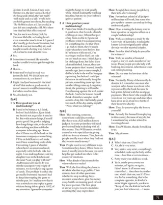 get into itat all. I mean, I have seen
the movies, the later ones ofLord of
the Ringsand 1think they are really
well-made and as a kid I would have
probably gotten into those, but reading
TheHobbit in class at 12 years old, it
just left me completely cold. Was there
one that had that effect on you?
B Yes, for me it was Moby Dick, by
Herman Melville, so boring I can’t
even remember muchabout it, I guess I
don’t really go for classic literature, but
the book was just incredibly dry and
taught in such a boring way. And we
all, we had to read aloud in class.
A Yes.
B Sometimes itseemed like even the
teacher couldn’t wait to get through the
book.
A Iknow...
B Some stuff we had to read was
just really dull. We didn’t have any
connection to it, you know?
A Right. And just because it’s the kind
ofstuffthat makes a good movie, it
doesn’t mean it would be interesting
for kids to read in class.
B No, absolutely not.
5 A)))
1 A How good are you at
multitasking?
B iused to be better at it, I think,
before I had children. 1just think
mybrain’s not as good as it used to
be. But with minor things, I’m still
pretty good. I’mgood at judging
how long things take, so I can load
the washing machine while the
computer is booting up. I know
that ifI have to call the bank or the
insurance company or something,
I’ll be on hold forever, so I make
sure I have something to do while
I’m waiting. I guess it’s harder
when there’s an emotional need,
especially with the kids. Like last
night, I was making dinner, and my
daughter was in the kitchen and
she said, “Can you playwith me?”
And because all I had to do was
stir the saucepan everycouple of
minutes, we started playing a game
ofcards. The problem was that she
got really frustrated because I had
to keep interrupting the game to
stir the pan. So 1realize now that it
was a mistake to try to play a game
without being able to give it 100% of
my attention. I guess the computer
might be happy to wait quietly
while I finish loading the washing
machine, but my six-year-old isn’t
quite as patient.
2 A How good are you at
multitasking?
C Part ofme thinks I’m really goodat
it, you know, that I can do a bunch
of things at once. I think that part
ofmy brain is able to figure out
problems while I’m concentrating
on something else. So that when
1go back to them, they’re much
easier than they were before. But
if I’m honest with myself, I’m
starting to realize that I can take
on too much at once. I think Iget a
lot ofthings done, but I also leave
a lot unfinished. I mean, there are
home projects that I started literally
months ago. Just as one example, I
drilled a hole in the wall to hang up
a painting, but before I could put
the screw in and actually hang the
picture, something came up, then
another thing came up. Long story
short, the painting is still on the
floor leaning against the wall, under
the hole. And to be honest, I could
think ofsimilar examples in all
aspects ofmy life. I definitely spend
too much ofthe dayasking myself,
“Now, what was I doing?”
5 B»)
Host This evening, someone,
somewhere could discover that
they have won a $25 million lottery
jackpot. At some point they will need
professional help in dealing with all
this money. Tina Williams is a wealth
counselor who specializes in giving
advice to lottery winners. Tina, how do
people usually react when they find out
they won so much money?
Tina People react in very different ways.
Sometimes they dance. Often there are
tears. I usuallyjoin in because you can’t
help but get sucked into their roller
coaster ofemotions.
Host What kinds ofdecisions do the
winners haveto make?
Tina Well, the first thing they have to
decide is whether to go public. Then
comes a host ofother questions:
whether to stop working, buy a
mansion somewhere, give the money
away, build a swimming pool, or look
for a new partner. The first piece
ofadvice we give is not to rush into
anything they may regret later.
Host Roughly how many people keep
their jobs after winning?
Tina Fewer than a third ofall jackpot
millionaires still work, butsome who
giveup their careers can end up feeling
useless and guilty.
Host Does winning the lottery tend to
have a positive or negative effect on a
couple’s relationship?
Tina Well, according to a studyby the
University of Kentucky, winning the
lottery does not significantly affect
divorce rates for married couples.
Host So what kind ofhelp doyou offer
for winners?
Tina Well, we send in a financial
expert, a lawyer, and a member ofour
team. These people provide help with
banking, investment, inheritance taxes
and estate planning.
Host Do you ever feel envious ofthe
winners?
Tina Not really. Many of them really do
deserve it. 1remember one man who
won just as his house wasabout to be
repossessed by the bank because he
had gotten behind with his mortgage
payments. Then there’s the couple who
wonabout ten years ago and since then
have given awayabout two thirds of
their money to charity.
Host Tina, doyou ever play the lottery
yourself?
Tina Actually I’m banned from playing
in this country because ofmyjob, but
I sometimes buy a ticket when I’m
traveling abroad.
Host Tina Williams, thanks for talking
to us.
Tina My pleasure.
6 A)))
1 A Who’s that one, Gina Ford?
C Ah, she’s very strict.
B Verystrict, verystrict, everything’s
scheduled, wake upthe baby at this
time. ..feed him at certain times...
C Potty train your child in a week.
A Yeah, on the potty every ten
minutes, offagain, on again...
I don’t know. It all seems very
controlled ... then there is another
one, what’s that one, um It’s Three
ina Bedor something, that’s the
complete opposite, its kind ofa
more hippie approach, you know.
’’Keep all the, the kids in bed with
you, just feed whenever.... I mean
71
 