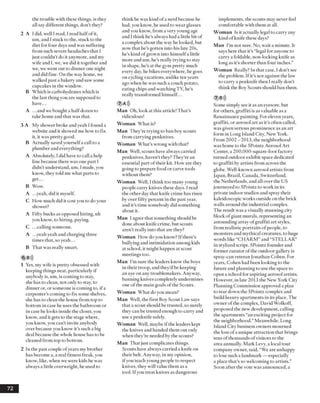 the trouble with these things, is they
all say different things, don’t they?
2 A I did, well I read, I read halfofit,
um, andI stuck to the, stuck to the
diet for four days andwas suffering
from such severe headaches that I
just couldn’t do it anymore, and my
wife and I, we, we did it together and
we, we went out to dinner one night
and did fine. On the way home, we
walked past a bakery and sawsome
cupcakes in the window.
B Which is carbohydrates which is
the last thing you are supposed to
have...
A ...andwe bought a halfdozen to
take home and that was that.
3 A My shower broke andyeah I found a
website and it showed me how to fix
it, it was pretty good.
B Actually saved yourselfa call to a
plumber and everything?
A Absolutely, I did have to call a help
line because there was one part I
didn’t understand, um, Imade, you
know, they told me what parts to
get...
B Wow.
A .. .yeah, did it myself.
C How much did it costyou to doyour
shower?
A Fifty bucks as opposed hiring, uh
you know, to hiring, paying.
C ...callingsomeone.
A .. .yeahyeah and charging three
times that, so yeah...
B That was really smart.
6 B»)
1 Yes, my wife is pretty obsessed with
keeping things neat, particularly if
anybody is, um, is coming to stay,
she has to clean, not only to stay, to
dinner or, or someone is coming to, ifa
carpenter’s coming to fix some shelves,
she has to clean the house from top to
bottom in case he uses the bathroom or
in case he looks inside the closet, you
know, and it gets to the stage where,
you know, you can’t invite anybody
over because you know it’s such abig
deal because the whole house has to be
cleaned from top to bottom.
2 In the past couple ofyears my brother
has become a, a real fitness freak, you
know, like, when we were kids he was
alwaysa little overweight, he used to
think he waskind ofa nerd because he
had, you know, he used to wear glasses
andyou know, from a veryyoung age
and I think he’s always had a little bit of
a complex about the way helooked, but
now that he’s gotten into his late 20s,
he’s kind ofgrown into himselfa little
more andum, he’s really trying to stay
in shape, he’s at the gym pretty much
every day,he bikes everywhere, he goes
on cycling vacations, unlike ten years
ago when he was such a couch potato,
eating chips and watching TV, he’s
really transformed himself...
7 A )J
Man Oh, look at this article! That’s
ridiculous!
Woman What is?
Man They’re trying to ban boy scouts
from carrying penknives.
Woman What’s wrong with that?
Man Well, scouts have always carried
penknives, haven’t they? They’re an
essential part oftheir kit. How are they
going to prepare food or carve tools
without them?
Woman Well, I think too manyyoung
people carry knives these days. I read
the other day that knife crime has risen
by over fifty percent in the past year,
and it’s time somebody did something
about it.
Man I agree that something should be
done about knife crime, but scouts
aren’t really into that are they?
Woman How do you know? Ifthere’s
bullying and intimidation among kids
at school, it might happen at scout
meetings too.
Man I’m sure the leaders know the boys
in their troop, and they’dbe keeping
an eye on any troublemakers. Anyway,
banning knives completelyundermines
one ofthe main goals ofthe Scouts.
Woman What doyou mean?
Man Well, the first Boy Scout Law says
that a scout should be trusted, so surely
they can be trusted enough to carry and
use a penknife safely.
Woman Well, maybe ifthe leaders kept
the knives and handed them out only
when they’re needed by the scouts?
Man That just complicates things.
Scouts have always carried a knife on
their belt. Anyway, in my opinion,
ifyou teach young people to respect
knives, they will value them as a
tool. Ifyou treat knives as dangerous
implements, the scouts may never feel
comfortable with them at all.
Woman Is it actually legal to carry any
kind ofknife these days?
Man I’m not sure. No, wait a minute. It
says here that it’s “legal for anyone to
carry a foldable, non-locking knife as
long as it’s shorter than four inches.”
Woman Really? In that case, I don’t see
the problem. Ifit’s not against the law
to carry a penknife then I really don’t
think the Boy Scouts should ban them.
7 B»)
Some simply see it as an eyesore, but
for others, graffiti is as valuable as a
Renaissance painting. For elevenyears,
graffiti, or aerosol art as it’s often called,
was given serious prominence as an art
form in Long Island City, NewYork.
From 2002 - 2013, the neighborhood
washome to the 5Pointz Aerosol Art
Center, a 200,000-square-foot factory
turned outdoor exhibit space dedicated
to graffiti by artists from across the
globe. Well-known aerosol artists from
Japan, Brazil, Canada, Switzerland,
the Netherlands, andall over the US
journeyed to 5Pointz to work in its
private indoor studios and spray their
kaleidoscopic works outside on the brick
walls around the industrial complex.
The result was a visually stunning city
block ofgiant murals, representing an
astounding array ofgraffiti art styles,
from realistic portraits of people, to
monsters and mythical creatures, to huge
words like “CHARM”and “STELLAR”
in stylized script. 5Pointz founder and
former curator ofthe outdoor gallery is
spray-can veteran Jonathan Cohen. For
years, Cohen had been looking to the
future and planning to use the space to
open a school for aspiring aerosol artists.
However, in late 2013 the New York City
Planning Commission approved a plan
to tear down the 5Pointz complex and
build luxuryapartments in its place. The
owner ofthe complex, David Wolkoff,
proposed the newdevelopment, calling
the apartments “an exciting project for
the neighborhood.”Meanwhile, Long
Island City business owners mourned
the loss ofa unique attraction that brings
tens ofthousands ofvisitors to the
area annually. Mark Levy, a local tour
company owner, said, “We are unhappy
to lose such a landmark — especially
a place that’sso welcoming to artists.”
Soon after the vote was announced, a
72
 