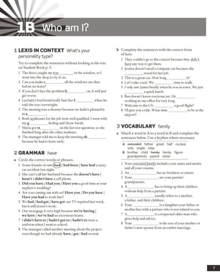 IB Who am I?
1 LEX IS IN CO NTEXT What’s your
personality type?
Try to complete the sentences without looking at the text
on Student Book p. 9.
1 The dress caught my eye_________in the window, so I
went into the shop to try it on.
2 Can you make s___________ all the windows are shut
before we leave?
3 If you don’t face the problem h___________on, it will just
get worse.
4 Lucinda’s boyfriend really hurt her f __________ when he
said she was overweight.
5 The meeting was a disaster because we hadn’t planned it
in a___________ .
6 Both applicants for the job were well qualified. I went with
my g___________ feeling and chose Sarah.
7 Maria got st___________ on the last test question, so she
finished long after the other students.
8 The manager told me to keep the meeting sh___________
because he had to leave early.
2 GRAMMAR have
a Circle the correct words or phrases.
1 Some friends ofours(had)/ had been / have had a nasty
car accident last night.
2 She can’t call her husband because she doesn’t have /
hasn’t /didn’t have a cell phone.
3 Did you have /Had you /Have you a good time at your
nephew’s wedding?
4 Are you coming out with us? Have you /Do you have /
Have you had to work late?
5 We had /had got /have got our TV repaired last week,
but it still doesn’t work.
6 Our mortgage is very high because we’re having /
we have /we’ve had an enormous house.
7 I didn’t have to /hadn’t got to /hadn’t to wear a
uniform when I went to school.
8 The manager called another meeting about the project,
even though we had already have /got /had several.
b Complete the sentences with the correct form
of have.
1 They couldn’t go to the concert because they didn’t
have any way to get there.
2 Jessica doesn’t need a company car because she
travel for her job.
3 This is a great cai How long___________ it?
4 Let’s take a taxi. We___________ time to walk.
5 I only saw James briefly when he was in town. We just
a quick lunch.
6 Ben doesn’t know everyone yet. He___________
working in our office for very long.
7 Welcome to the U S.___________ a good flight?
8 I’ll give you a ride. What time___________ to be at the
airport?
3 VO CABULARY family
a Match a word in A to a word in B and complete the
sentences below. Use a hyphen where necessary.
A extended father great half nuclear
only single step
B brother child family family figure
grandparents parent sister
1 Your extended family includes your aunts and uncles
and all your cousins.
2 An_______________ has no brothers or sisters.
3 Your________________are your parents’
grandparents.
4 A _______________ has to bring up their children
without help from a partner.
5 A_______________ usually refers to a mother,
a father, and their children.
6 Your_______________ is a daughter your father or
mother has with a partner who is not related to you.
7 A_______________ is a respected older man who
gives help and advice.
8 Your_______________ is the son ofyour mother or
father’s new spouse from an earlier marriage.
 