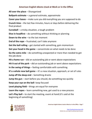 American	
  English	
  Idioms	
  Used	
  at	
  Work	
  or	
  in	
  the	
  Office
	
  
	
  	
  	
  	
  	
  	
  	
  	
  	
  	
  	
  	
  	
  	
  	
  	
  	
  	
  	
  	
  	
  	
  	
  	
  	
  	
  	
  	
  	
  	
  	
  	
  	
  	
  	
  	
  	
  	
  	
  American	
  English	
  Idioms	
  Used	
  at	
  Work	
  or	
  in	
  the	
  Office	
  -­‐	
  Page	
  	
  	
  	
  	
  	
  
	
  
	
  
	
  http://authenticjourneys.info	
  	
  	
  	
  
©2015	
  Do	
  not	
  reprint	
  without	
  permission.	
  
1	
  
All	
  over	
  the	
  place	
  –	
  Disorganized	
  	
  
Ballpark	
  estimate	
  –	
  a	
  general	
  estimate,	
  approximate	
  	
  	
  
Cover	
  your	
  bases	
  –	
  make	
  sure	
  you	
  did	
  everything	
  you	
  are	
  supposed	
  to	
  do	
  	
  
Crunch	
  time	
  –	
  the	
  last	
  few	
  minutes,	
  hours	
  or	
  days	
  before	
  delivering	
  the	
  
final	
  product	
  	
  
Curveball	
  –	
  a	
  tricky	
  situation,	
  a	
  tough	
  problem	
  	
  
Dive	
  in	
  headfirst	
  –	
  do	
  something	
  without	
  thinking	
  or	
  planning	
  	
  
Down	
  to	
  the	
  wire	
  –	
  to	
  the	
  last	
  moment	
  
End	
  of	
  the	
  rope	
  –	
  frustrated,	
  can’t	
  take	
  anymore	
  	
  
Get	
  the	
  ball	
  rolling	
  –	
  get	
  started	
  with	
  something,	
  gain	
  momentum	
  
Get	
  your	
  head	
  in	
  the	
  game	
  –	
  concentrate	
  on	
  what	
  needs	
  to	
  be	
  done	
  
Go	
  the	
  extra	
  mile	
  –	
  do	
  something	
  unexpected	
  or	
  more	
  than	
  needed	
  to	
  get	
  
the	
  job	
  done	
  	
  
Hit	
  a	
  home	
  run	
  –	
  did	
  an	
  outstanding	
  job	
  or	
  went	
  above	
  expectations	
  
Hit	
  it	
  out	
  of	
  the	
  park	
  –	
  did	
  an	
  outstanding	
  job	
  or	
  went	
  above	
  expectations	
  
In	
  the	
  swing	
  of	
  things	
  –	
  feeling	
  comfortable	
  with	
  something	
  
It’s	
  a	
  whole	
  new	
  ball	
  game	
  –	
  it’s	
  a	
  new	
  situation,	
  approach,	
  or	
  set	
  of	
  rules	
  
Jump	
  off	
  the	
  deep	
  end	
  –	
  Something	
  drastic	
  
Jump	
  the	
  gun	
  –	
  start	
  before	
  you	
  should,	
  do	
  something	
  too	
  quickly	
  
Keep	
  your	
  eye	
  on	
  the	
  ball-­‐	
  keep	
  focused	
  
Level	
  playing	
  field	
  –	
  things	
  are	
  equal	
  for	
  everyone	
  	
  
Learn	
  the	
  ropes	
  –	
  learn	
  something	
  new,	
  get	
  used	
  to	
  a	
  new	
  process	
  
Let’s	
  Play	
  ball	
  –	
  to	
  start	
  the	
  meeting,	
  event	
  at	
  hand	
  (it’s	
  said	
  at	
  the	
  
beginning	
  of	
  something)	
  
 