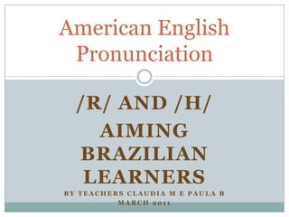 /R/ AND /H/ AIMING BRAZILIAN LEARNERS By teachers claudia m e paula b March 2011 American English Pronunciation 
