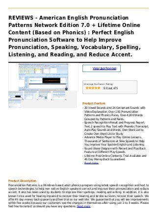 REVIEWS - American English Pronunciation
Patterns Network Edition 7.0 + Lifetime Online
Content (Based on Phonics) : Perfect English
Pronunciation Software to Help Improve
Pronunciation, Speaking, Vocabulary, Spelling,
Listening, and Reading, and Reduce Accent.
ViewUserReviews
Average Customer Rating
5.0 out of 5
Product Feature
20 Vowel Sounds and 24 Consonant Sounds withq
Video Explanation, Over 100 Pronunciation
Patterns and Phonics Rules, Over 4,000 Words
Grouped by Patterns and Rules.
Speech Recognition Result and Progress Report,q
Text 2 speech to Play Text with Phonetic Transcript,
Auto-Play Sounds and Words, Own Word List to
Create Own Word List to Study
Advance Media Player to Play Online Lessons,q
Thousands of Sentences at Slow Speeds to Help
You Improve Your Spoken English and Listening.
Sound Wave Diagram with Record and Play Backq
Feature at Different Play Speeds.
Lifetime Free Online Contents. Trial Available andq
45 Day Money Back Guaranteed.
Read moreq
Product Description
Pronunciation Patterns is a Windows based adult phonics program using latest speech recognition and text to
speech technologies to help non native English speakers correct and improve their pronunciation and reduce
accent. It also has been used by students to improve their spellings, reading and writing. In addition, it is also
known to be used for hearing impaired to recover their hearing and stroke survivors recover their speech. We
offer 45 day money back guaranty and free trial on our web site. We guarantee that you will see improvements
within few weeks because our customers see the changes in themselves after using just 2 to 3 weeks. Please
feel free to contact us should you have any questions. Read more
 