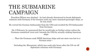 President Wilson was shocked – he had already threatened to break diplomatic
relations with Germany if the German sank any more unarmed passenger ships, so
he was stuck
He evicted the German Ambassador from the USA and recalled the US Ambassador
from Germany
On 3 February, he announced that he would take no further action unless the
Germans committed ‘overt acts’ towards the USA by actually sinking American
ships
. . . Then the Germans sank NINE American ships and one more was lost to a
German mine –
- Including the Housatonic, which was sunk only hours after the US cut off
diplomatic relations with Germany
 