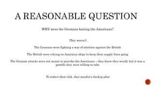WHY were the Germans baiting the Americans?
They weren’t
The Germans were fighting a war of attrition against the British
The British were relying on American ships to keep their supply lines going
The German attacks were not meant to provoke the Americans – they knew they would, but it was a
gamble they were willing to take
To reduce their risk, they needed a backup plan
 