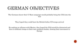 The Germans knew their U-Boat campaign would probably bring the USA into the
war
They hoped they could beat the British before US troops arrived
By making an alliance with Mexico, they hoped the USA would be distracted and
have to dedicate troops to their own southern border, slowing their movement to
Europe
 