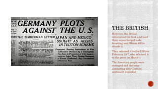 However, the British
intercepted the leak and used
their supercharged code-
breaking unit (Room 40) to
decode it
They released it to the USA on
February 24th, who released it
to the press on March 1
The American people were
outraged and the long-
simmering anti-German
sentiment exploded
 
