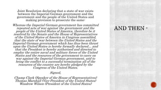 Joint Resolution declaring that a state of war exists
between the Imperial German government and the
government and the people of the United States and
making provision to prosecute the same:
Whereas the Imperial German government has committed
repeated acts of war against the government and the
people of the United States of America, therefore be it
resolved by the Senate and the House of Representatives
of the United States of America in Congress assembled,
that the state of war between the United States and the
Imperial German government which has thus been thrust
upon the United States is hereby formally declared… and
that the President is hereby authorised and directed to
employ the entire naval and military forces of the United
States and the resources of the government to carry on
war against the Imperial German government, and to
bring the conflict to a successful termination all of the
resources of the country are hereby pledged by the
Congress of the United States.
Signed,
Champ Clark (Speaker of the House of Representatives)
Thomas Marshall (Vice-President of the United States)
Woodrow Wilson (President of the United States)
 