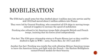 The USA had a small army but they drafted about 4 million men into service and by
mid-1918 had moved about 2 million soldiers into France
They were led by General Pershing, who committed all US ships to moving troops
instead of supplies to increase the speed of mobilistion
Pershing also refused to let American troops fight alongside British and French
troops, insisting that his forces acted independently
Fun fact: The USA gave citizenship status to Puerto Ricans just so they could be
drafted to fight in WWI – sorry, Puerto Rico, for 1917 and 2017
The USA had a small army but they drafted about 4 million men into service and by
mid-1918 had moved about 2 million soldiers into France
Another fun fact: Pershing was totally fine with allowing African-American troops
to leave the American forces and fight with the French – the Harlem Hellfighters
earned French medals for their bravery
 