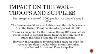 Sent troops at a rate of 10 000 per day to a total of about 2
million
The Germans could not match this – even the reinforcements
from the Eastern Front numbered only about 900 000
This was a major foil for the German Spring Offensive, which
was intended to use their troops from the Eastern Front to
attack the Allies before the US could mobilise
However, the Americans favoured using space on ships for
troops rather than supplies which meant they relied
upon/drained British and French supplies
 