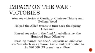 Won key victories at Cantigny, Chateau-Thierry and
Belleau Wood
Helped the Allied troops to turn back the Spring
Offensive
Played key roles in the final Allied offensive, the
Hundred Days Offensive
Pershing maintained the Allied focus on offensive
warfare which was a flawed tactic and contributed to
the 320 000 US casualties suffered
 