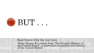Read Source E for the ’real’ story
(Note: Source E is taken from “The People’s History of
the United States”, a renowned revisionist ‘anti-history’
of the United States)
 