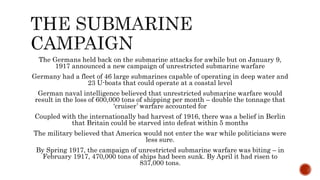The Germans held back on the submarine attacks for awhile but on January 9,
1917 announced a new campaign of unrestricted submarine warfare
Germany had a fleet of 46 large submarines capable of operating in deep water and
23 U-boats that could operate at a coastal level
German naval intelligence believed that unrestricted submarine warfare would
result in the loss of 600,000 tons of shipping per month – double the tonnage that
‘cruiser’ warfare accounted for
Coupled with the internationally bad harvest of 1916, there was a belief in Berlin
that Britain could be starved into defeat within 5 months
The military believed that America would not enter the war while politicians were
less sure.
By Spring 1917, the campaign of unrestricted submarine warfare was biting – in
February 1917, 470,000 tons of ships had been sunk. By April it had risen to
837,000 tons.
 