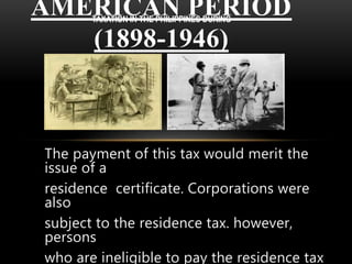 The payment of this tax would merit the
issue of a
residence certificate. Corporations were
also
subject to the residence tax. however,
persons
who are ineligible to pay the residence tax
AMERICAN PERIOD
(1898-1946)
TAXATION IN THE PHILIPPINES DURING
 