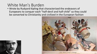 White Man's Burden
• Wrote by Rudyard Kipling that characterized the endeavors of
Europeans to conquer each "half-devil and half-child" so they could
be converted to Christianity and civilized in the European fashion
 