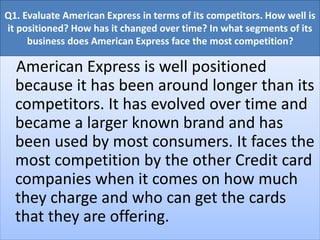 Q1. Evaluate American Express in terms of its competitors. How well is
it positioned? How has it changed over time? In what segments of its
business does American Express face the most competition?
American Express is well positioned
because it has been around longer than its
competitors. It has evolved over time and
became a larger known brand and has
been used by most consumers. It faces the
most competition by the other Credit card
companies when it comes on how much
they charge and who can get the cards
that they are offering.
 
