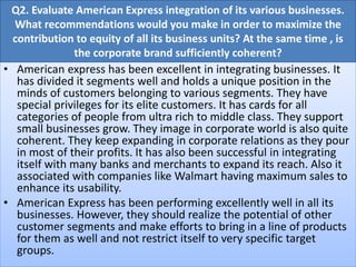 Q2. Evaluate American Express integration of its various businesses.
What recommendations would you make in order to maximize the
contribution to equity of all its business units? At the same time , is
the corporate brand sufficiently coherent?
• American express has been excellent in integrating businesses. It
has divided it segments well and holds a unique position in the
minds of customers belonging to various segments. They have
special privileges for its elite customers. It has cards for all
categories of people from ultra rich to middle class. They support
small businesses grow. They image in corporate world is also quite
coherent. They keep expanding in corporate relations as they pour
in most of their profits. It has also been successful in integrating
itself with many banks and merchants to expand its reach. Also it
associated with companies like Walmart having maximum sales to
enhance its usability.
• American Express has been performing excellently well in all its
businesses. However, they should realize the potential of other
customer segments and make efforts to bring in a line of products
for them as well and not restrict itself to very specific target
groups.
 