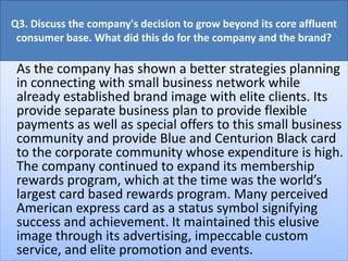 Q3. Discuss the company's decision to grow beyond its core affluent
consumer base. What did this do for the company and the brand?
As the company has shown a better strategies planning
in connecting with small business network while
already established brand image with elite clients. Its
provide separate business plan to provide flexible
payments as well as special offers to this small business
community and provide Blue and Centurion Black card
to the corporate community whose expenditure is high.
The company continued to expand its membership
rewards program, which at the time was the world’s
largest card based rewards program. Many perceived
American express card as a status symbol signifying
success and achievement. It maintained this elusive
image through its advertising, impeccable custom
service, and elite promotion and events.
 