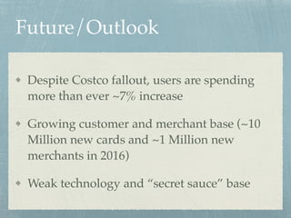 Future/Outlook
Despite Costco fallout, users are spending
more than ever ~7% increase
Growing customer and merchant base (~10
Million new cards and ~1 Million new
merchants in 2016)
Weak technology and “secret sauce” base
 