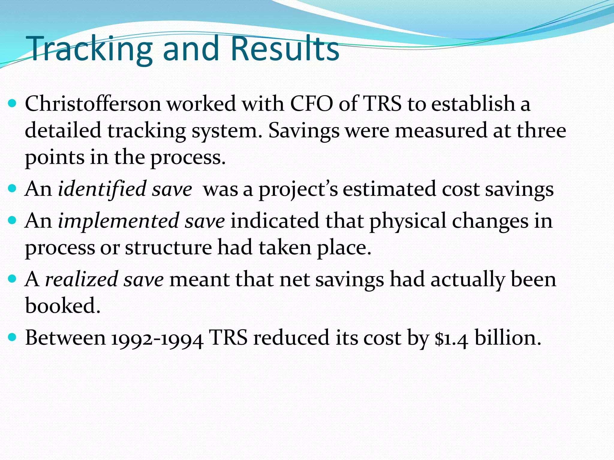 Tracking and Results
 Christofferson worked with CFO of TRS to establish a
    detailed tracking system. Savings were measured at three
    points in the process.
   An identified save was a project’s estimated cost savings
   An implemented save indicated that physical changes in
    process or structure had taken place.
   A realized save meant that net savings had actually been
    booked.
   Between 1992-1994 TRS reduced its cost by $1.4 billion.
 