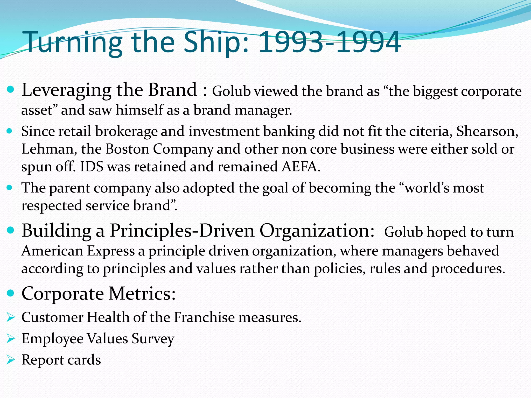 Turning the Ship: 1993-1994
 Leveraging the Brand : Golub viewed the brand as “the biggest corporate
  asset” and saw himself as a brand manager.
 Since retail brokerage and investment banking did not fit the citeria, Shearson,
  Lehman, the Boston Company and other non core business were either sold or
  spun off. IDS was retained and remained AEFA.
 The parent company also adopted the goal of becoming the “world’s most
  respected service brand”.
 Building a Principles-Driven Organization: Golub hoped to turn
  American Express a principle driven organization, where managers behaved
  according to principles and values rather than policies, rules and procedures.
 Corporate Metrics:
 Customer Health of the Franchise measures.
 Employee Values Survey
 Report cards
 