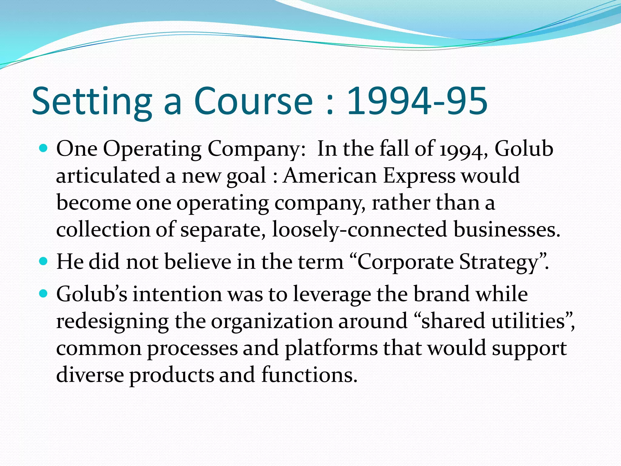 Setting a Course : 1994-95
 One Operating Company: In the fall of 1994, Golub
  articulated a new goal : American Express would
  become one operating company, rather than a
  collection of separate, loosely-connected businesses.
 He did not believe in the term “Corporate Strategy”.
 Golub’s intention was to leverage the brand while
  redesigning the organization around “shared utilities”,
  common processes and platforms that would support
  diverse products and functions.
 