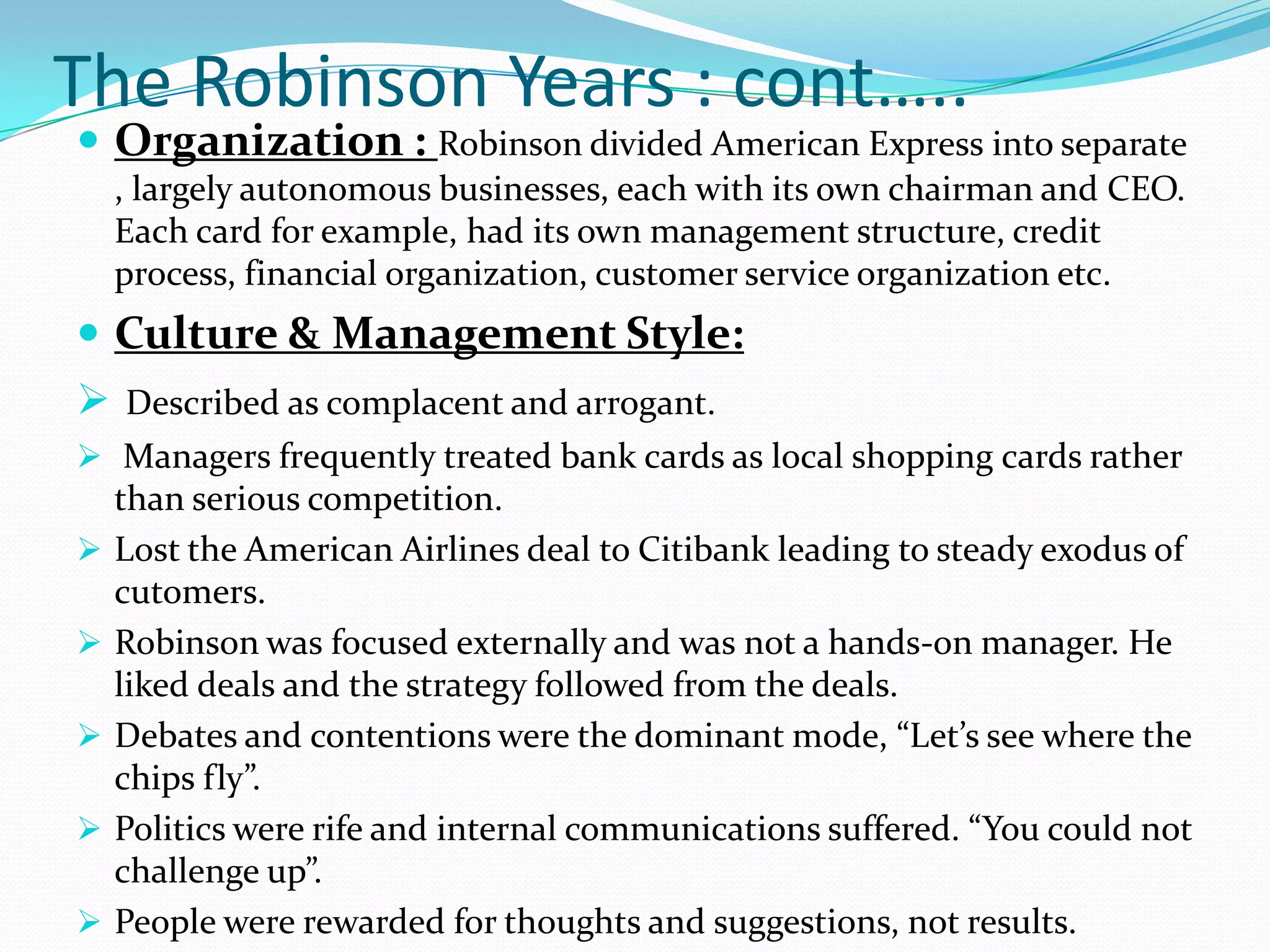 The Robinson Years : cont…..
 Organization : Robinson divided American Express into separate
    , largely autonomous businesses, each with its own chairman and CEO.
    Each card for example, had its own management structure, credit
    process, financial organization, customer service organization etc.
 Culture & Management Style:
 Described as complacent and arrogant.
 Managers frequently treated bank cards as local shopping cards rather
    than serious competition.
   Lost the American Airlines deal to Citibank leading to steady exodus of
    cutomers.
   Robinson was focused externally and was not a hands-on manager. He
    liked deals and the strategy followed from the deals.
   Debates and contentions were the dominant mode, “Let’s see where the
    chips fly”.
   Politics were rife and internal communications suffered. “You could not
    challenge up”.
   People were rewarded for thoughts and suggestions, not results.
 