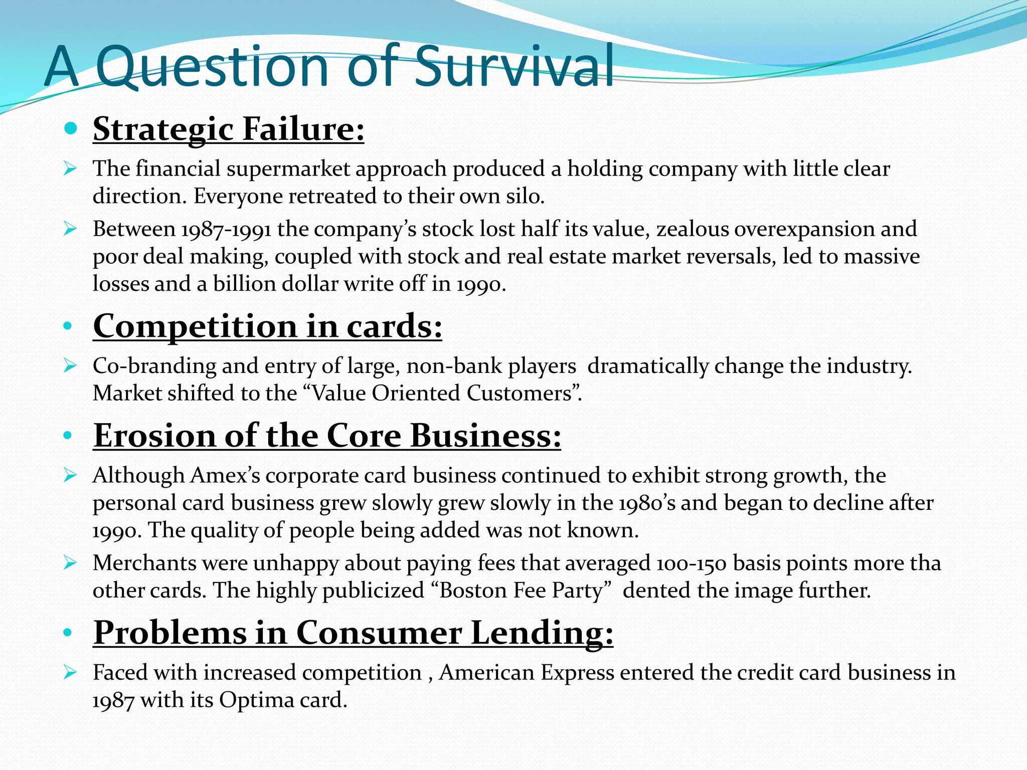 A Question of Survival
 Strategic Failure:
 The financial supermarket approach produced a holding company with little clear
  direction. Everyone retreated to their own silo.
 Between 1987-1991 the company’s stock lost half its value, zealous overexpansion and
  poor deal making, coupled with stock and real estate market reversals, led to massive
  losses and a billion dollar write off in 1990.

• Competition in cards:
 Co-branding and entry of large, non-bank players dramatically change the industry.
  Market shifted to the “Value Oriented Customers”.

• Erosion of the Core Business:
 Although Amex’s corporate card business continued to exhibit strong growth, the
  personal card business grew slowly grew slowly in the 1980’s and began to decline after
  1990. The quality of people being added was not known.
 Merchants were unhappy about paying fees that averaged 100-150 basis points more tha
  other cards. The highly publicized “Boston Fee Party” dented the image further.

• Problems in Consumer Lending:
 Faced with increased competition , American Express entered the credit card business in
  1987 with its Optima card.
 