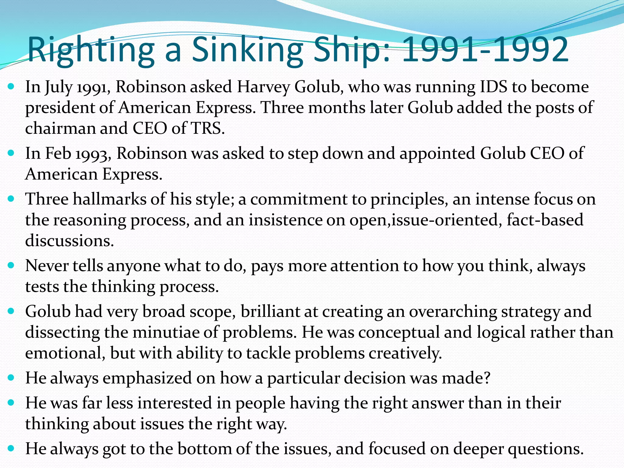 Righting a Sinking Ship: 1991-1992
 In July 1991, Robinson asked Harvey Golub, who was running IDS to become
    president of American Express. Three months later Golub added the posts of
    chairman and CEO of TRS.
   In Feb 1993, Robinson was asked to step down and appointed Golub CEO of
    American Express.
   Three hallmarks of his style; a commitment to principles, an intense focus on
    the reasoning process, and an insistence on open,issue-oriented, fact-based
    discussions.
   Never tells anyone what to do, pays more attention to how you think, always
    tests the thinking process.
   Golub had very broad scope, brilliant at creating an overarching strategy and
    dissecting the minutiae of problems. He was conceptual and logical rather than
    emotional, but with ability to tackle problems creatively.
   He always emphasized on how a particular decision was made?
   He was far less interested in people having the right answer than in their
    thinking about issues the right way.
   He always got to the bottom of the issues, and focused on deeper questions.
 