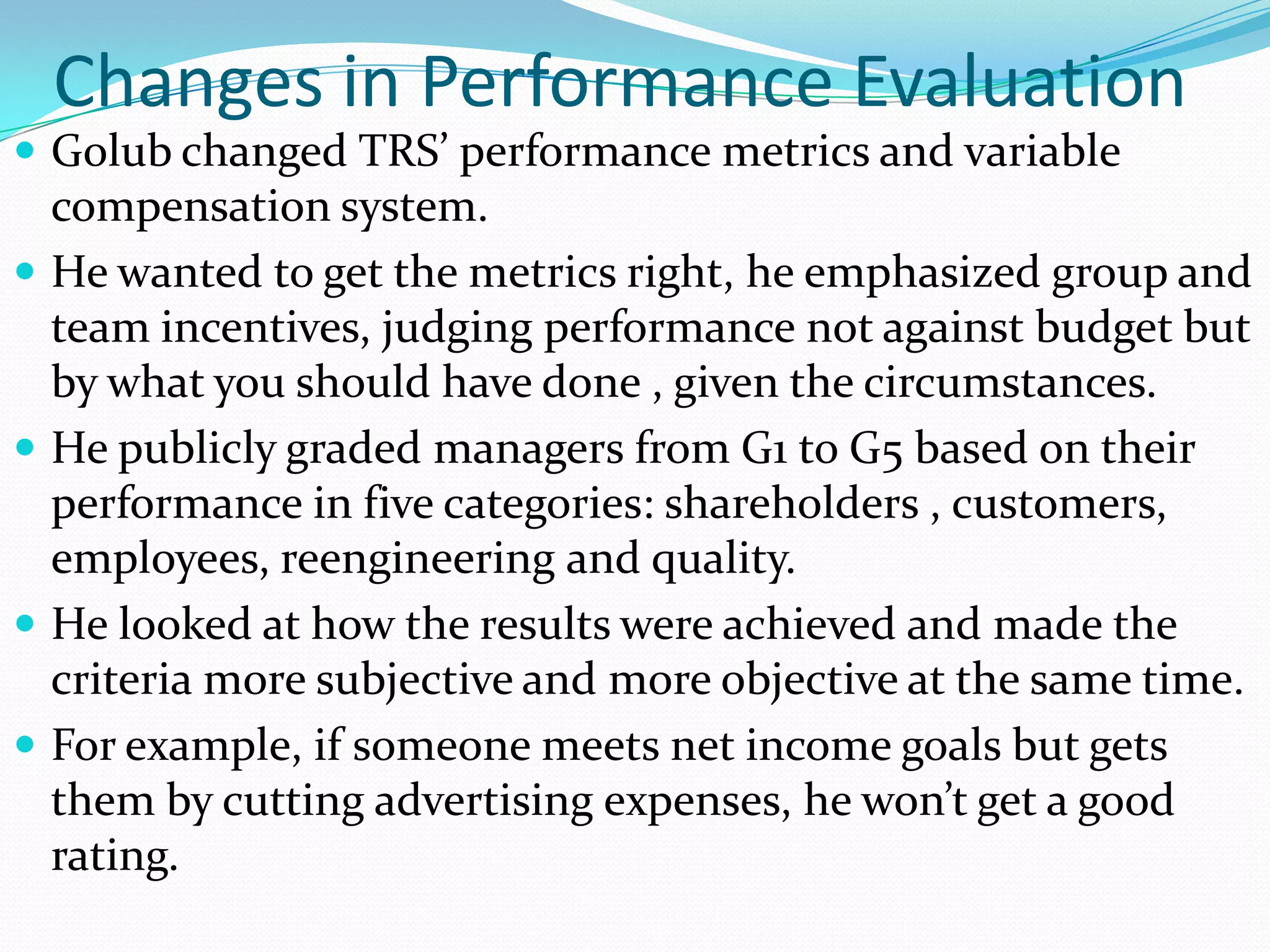 Changes in Performance Evaluation
 Golub changed TRS’ performance metrics and variable
    compensation system.
   He wanted to get the metrics right, he emphasized group and
    team incentives, judging performance not against budget but
    by what you should have done , given the circumstances.
   He publicly graded managers from G1 to G5 based on their
    performance in five categories: shareholders , customers,
    employees, reengineering and quality.
   He looked at how the results were achieved and made the
    criteria more subjective and more objective at the same time.
   For example, if someone meets net income goals but gets
    them by cutting advertising expenses, he won’t get a good
    rating.
 