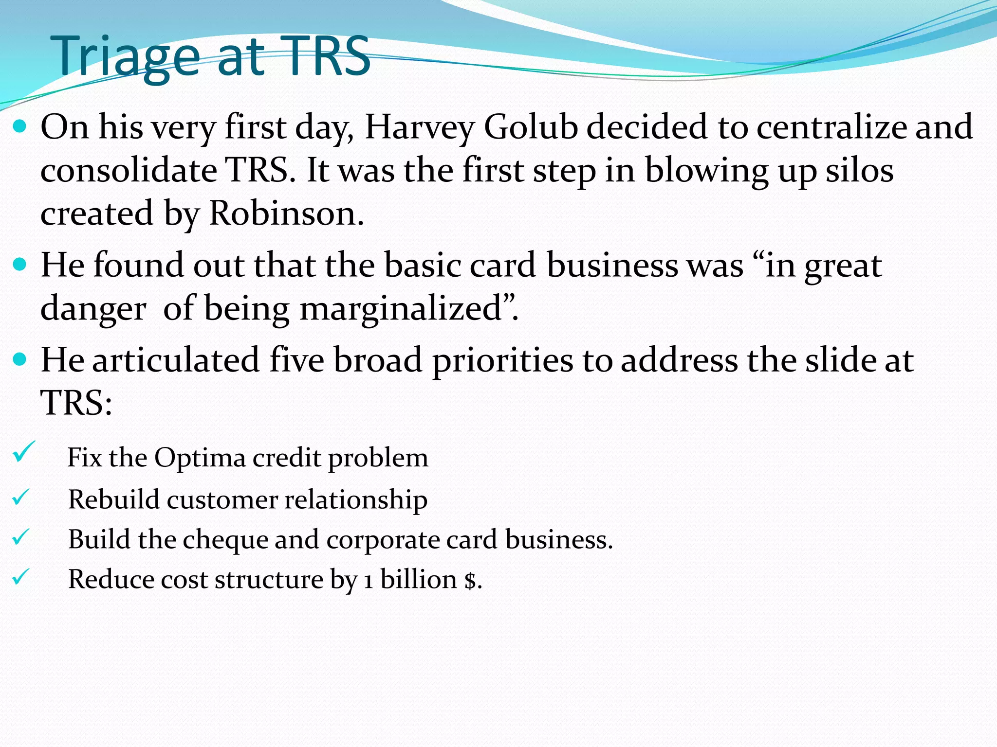 Triage at TRS
 On his very first day, Harvey Golub decided to centralize and
  consolidate TRS. It was the first step in blowing up silos
  created by Robinson.
 He found out that the basic card business was “in great
  danger of being marginalized”.
 He articulated five broad priorities to address the slide at
  TRS:
 Fix the Optima credit problem
   Rebuild customer relationship
   Build the cheque and corporate card business.
   Reduce cost structure by 1 billion $.
 