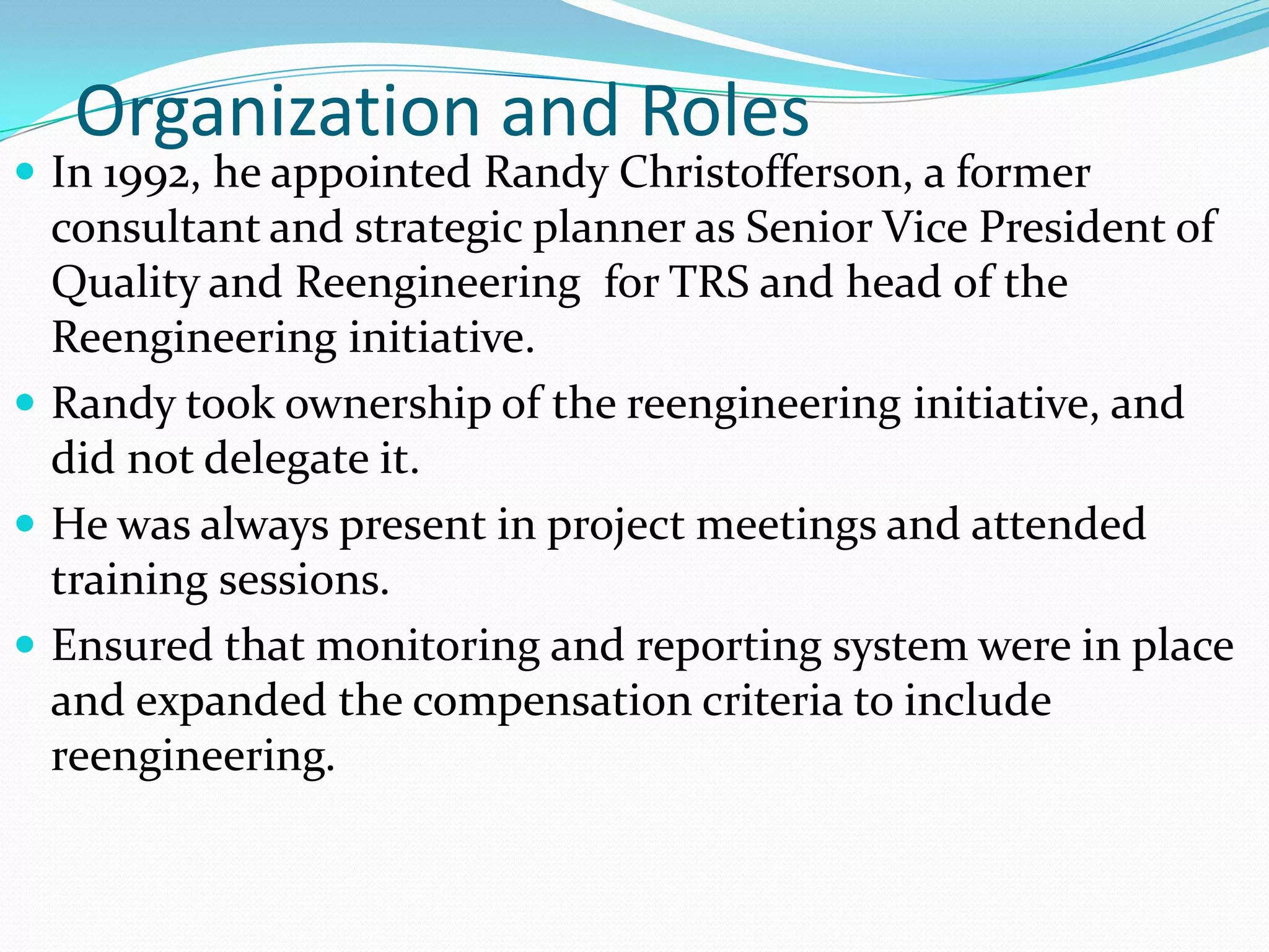 Organization and Roles
 In 1992, he appointed Randy Christofferson, a former
  consultant and strategic planner as Senior Vice President of
  Quality and Reengineering for TRS and head of the
  Reengineering initiative.
 Randy took ownership of the reengineering initiative, and
  did not delegate it.
 He was always present in project meetings and attended
  training sessions.
 Ensured that monitoring and reporting system were in place
  and expanded the compensation criteria to include
  reengineering.
 