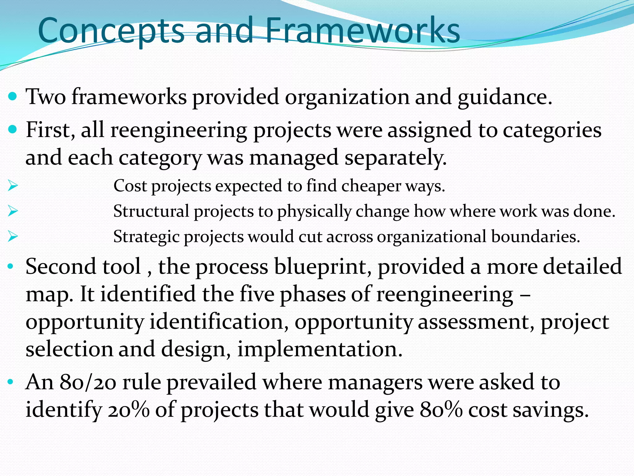 Concepts and Frameworks
 Two frameworks provided organization and guidance.
 First, all reengineering projects were assigned to categories
    and each category was managed separately.
           Cost projects expected to find cheaper ways.
           Structural projects to physically change how where work was done.
           Strategic projects would cut across organizational boundaries.
• Second tool , the process blueprint, provided a more detailed
  map. It identified the five phases of reengineering –
  opportunity identification, opportunity assessment, project
  selection and design, implementation.
• An 80/20 rule prevailed where managers were asked to
  identify 20% of projects that would give 80% cost savings.
 