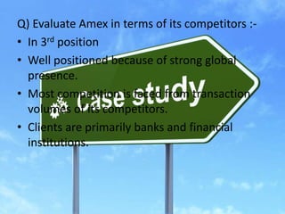 Q) Evaluate Amex in terms of its competitors :-
• In 3rd position
• Well positioned because of strong global
presence.
• Most competition is faced from transaction
volumes of its competitors.
• Clients are primarily banks and financial
institutions.
 