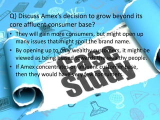 Q) Discuss Amex’s decision to grow beyond its
core affluent consumer base :-
• Will gain more consumers, but might face issues that
might spoil the brand name.
• Opening up to only wealthy customers; might be
viewed as being biased.
• Concentrating on the affluent customer base will
result in having very few consumers.
 